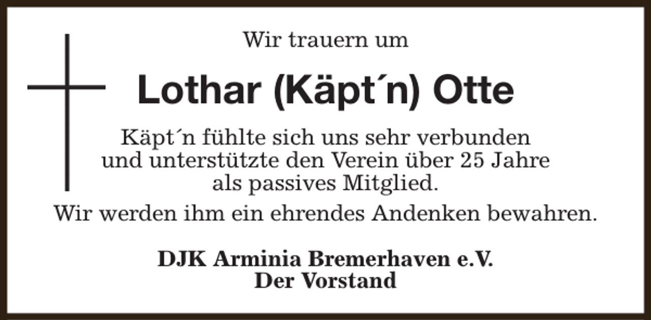 <p>Wir trauern um</p><p>Lothar (Käpt´n) Otte<br />Käpt´n fühlte sich uns sehr verbunden<br />und unterstützte den Verein über 25 Jahre<br />als passives Mitglied.<br />Wir werden ihm ein ehrendes Andenken bewahren.<br />DJK Arminia Bremerhaven e.V.<br />Der Vorstand</p>
