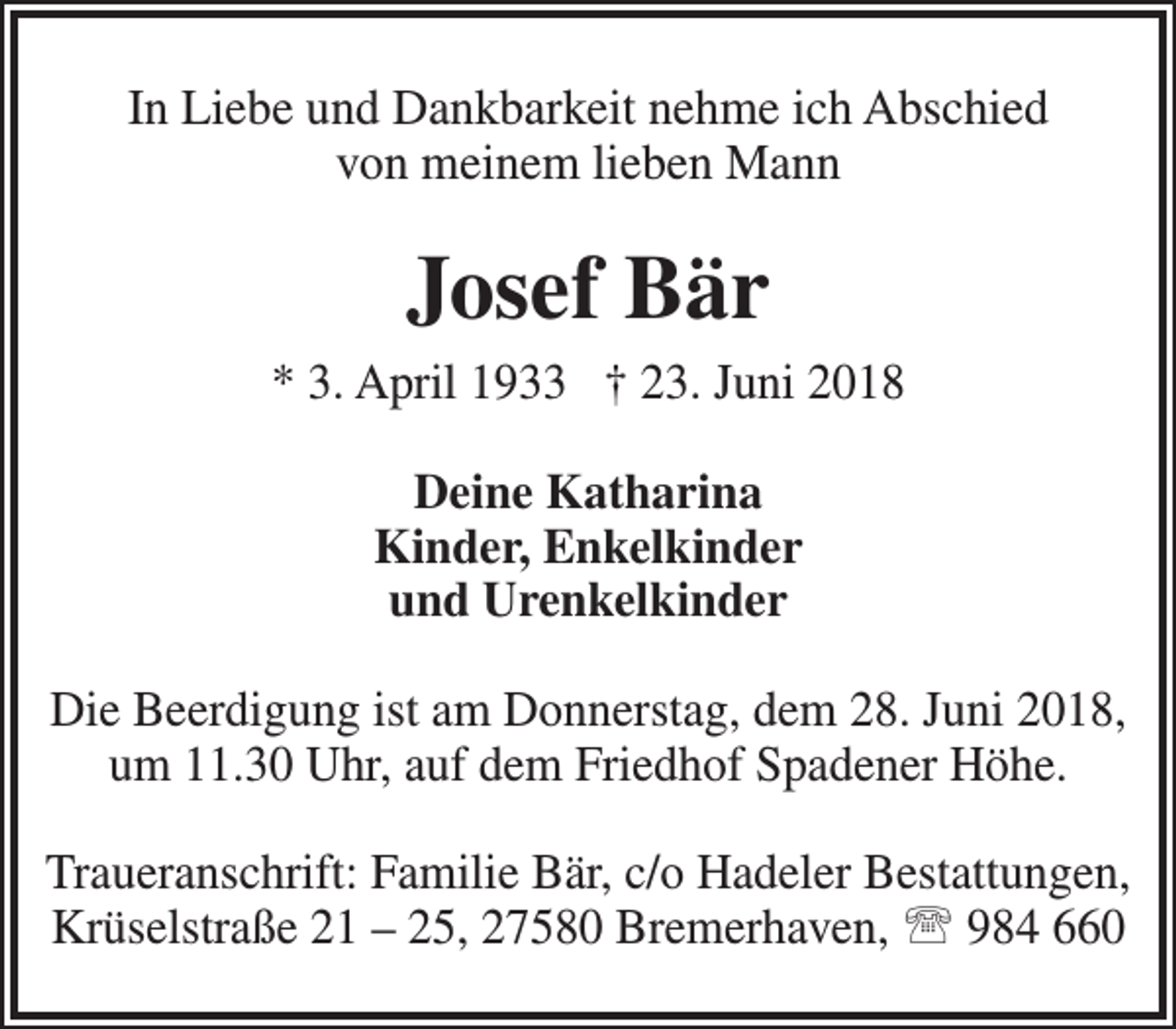 <p>In Liebe und Dankbarkeit nehme ich Abschied<br />von meinem lieben Mann</p><p>Josef Bär<br />* 3. April 1933 † 23. Juni 2018<br />Deine Katharina<br />Kinder, Enkelkinder<br />und Urenkelkinder<br />Die Beerdigung ist am Donnerstag, dem 28. Juni 2018,<br />um 11.30 Uhr, auf dem Friedhof Spadener Höhe.<br />Traueranschrift: Familie Bär, c/o Hadeler Bestattungen,<br />Krüselstraße 21 – 25, 27580 Bremerhaven,  984 660</p>