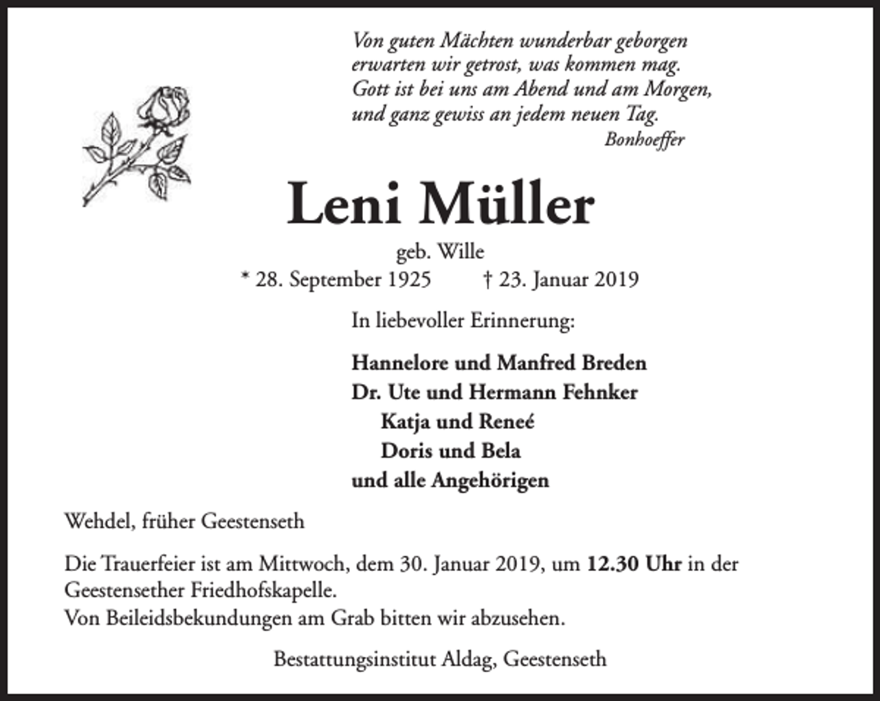 <p>Von guten Mächten wunderbar geborgen<br />erwarten wir getrost, was kommen mag.<br />Gott ist bei uns am Abend und am Morgen,<br />und ganz gewiss an jedem neuen Tag.<br />Bonhoeffer</p><p>Leni Müller</p><p>geb. Wille<br />* 28. September 1925<br />† 23. Januar 2019<br />In liebevoller Erinnerung:<br />Hannelore und Manfred Breden<br />Dr. Ute und Hermann Fehnker<br />Katja und Reneé<br />Doris und Bela<br />und alle Angehörigen<br />Wehdel, früher Geestenseth<br />Die Trauerfeier ist am Mittwoch, dem 30. Januar 2019, um 12.30 Uhr in der<br />Geestensether Friedhofskapelle.<br />Von Beileidsbekundungen am Grab bitten wir abzusehen.<br />Bestattungsinstitut Aldag, Geestenseth</p>