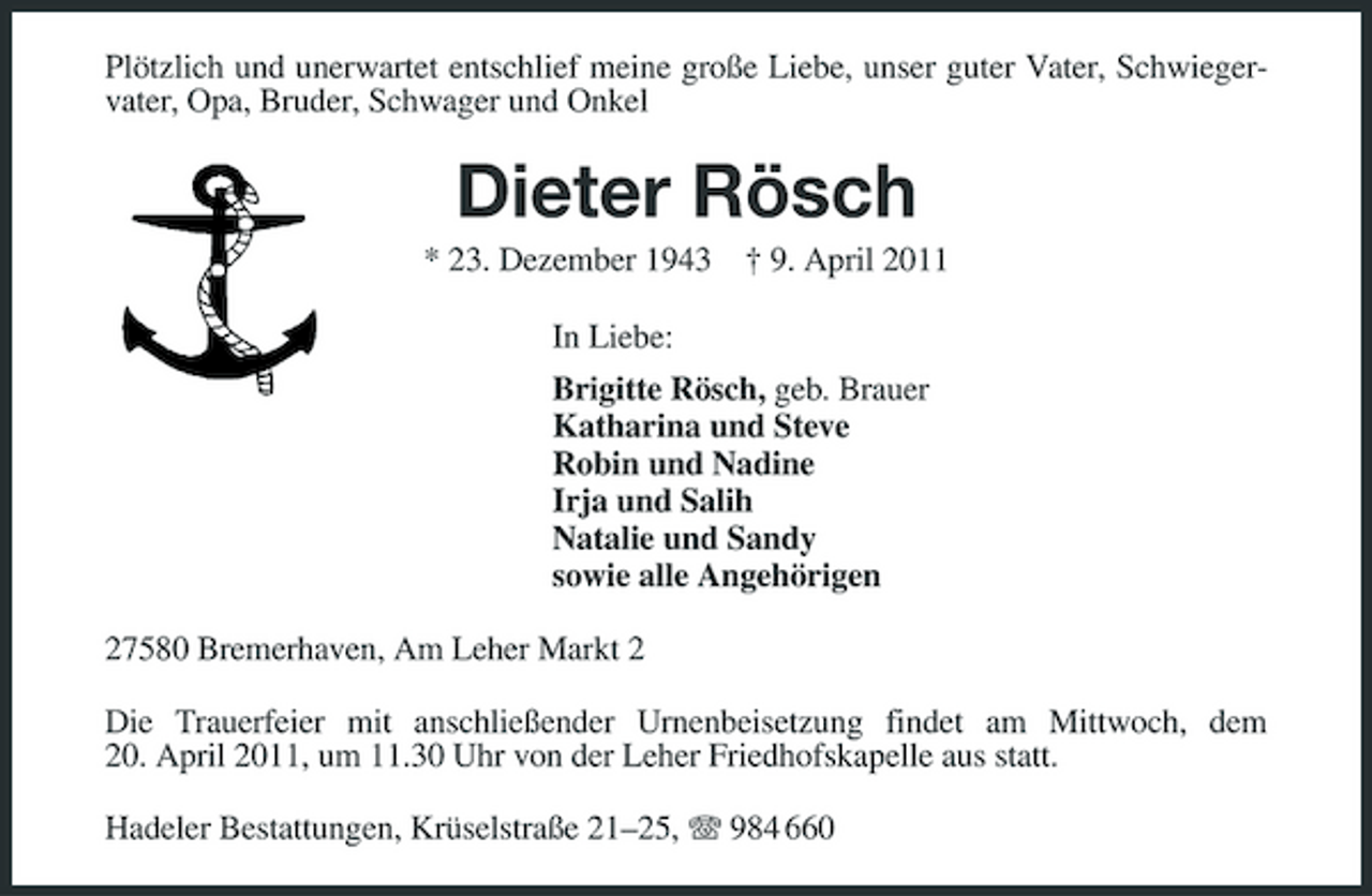 <p>Plötzlich und unerwartet entschlief meine große Liebe, unser guter Vater, Schwiegervater, Opa, Bruder, Schwager und Onkel</p>
<p>Dieter Rösch<br />* 23. Dezember 1943 † 9. April 2011 In Liebe: Brigitte Rösch, geb. Brauer Katharina und Steve Robin und Nadine Irja und Salih Natalie und Sandy sowie alle Angehörigen 27580 Bremerhaven, Am Leher Markt 2 Die Trauerfeier mit anschließender Urnenbeisetzung findet am Mittwoch, dem 20. April 2011, um 11.30 Uhr von der Leher Friedhofskapelle aus statt. Hadeler Bestattungen, Krüselstraße 21–25, 984 660</p>