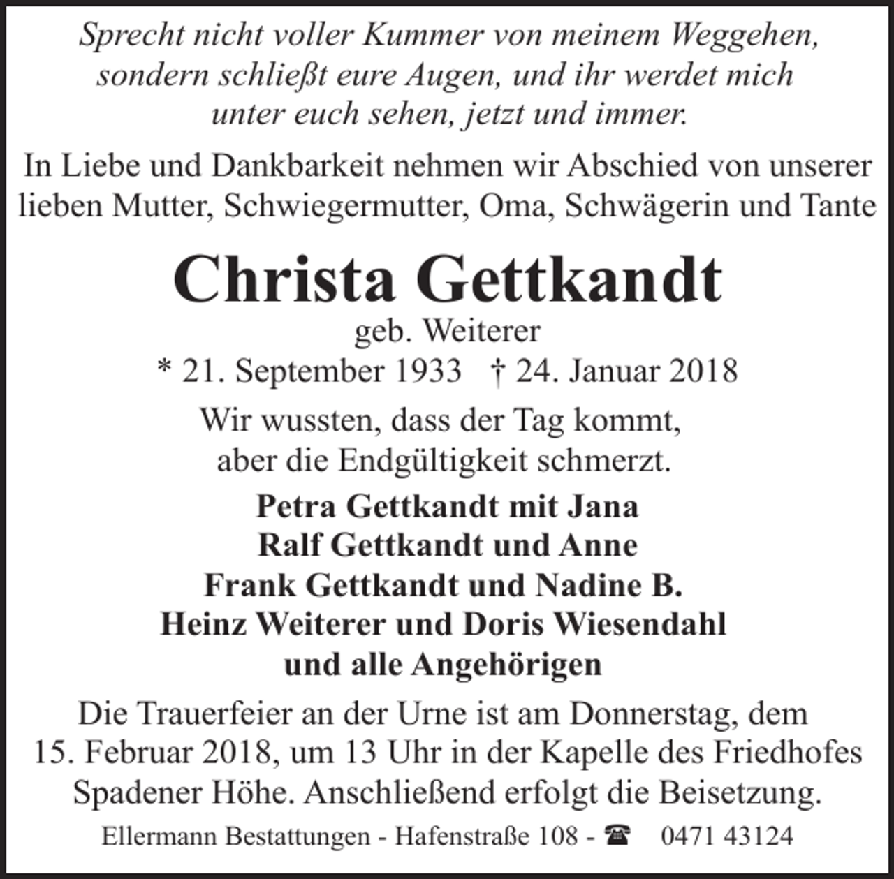 <p>Sprecht nicht voller Kummer von meinem Weggehen,<br />sondern schließt eure Augen, und ihr werdet mich<br />unter euch sehen, jetzt und immer.<br />In Liebe und Dankbarkeit nehmen wir Abschied von unserer<br />lieben Mutter, Schwiegermutter, Oma, Schwägerin und Tante</p><p>Christa Gettkandt</p><p>geb. Weiterer<br />* 21. September 1933 † 24. Januar 2018<br />Wir wussten, dass der Tag kommt,<br />aber die Endgültigkeit schmerzt.<br />Petra Gettkandt mit Jana<br />Ralf Gettkandt und Anne<br />Frank Gettkandt und Nadine B.<br />Heinz Weiterer und Doris Wiesendahl<br />und alle Angehörigen<br />Die Trauerfeier an der Urne ist am Donnerstag, dem<br />15. Februar 2018, um 13 Uhr in der Kapelle des Friedhofes<br />Spadener Höhe. Anschließend erfolgt die Beisetzung.<br />Ellermann Bestattungen - Hafenstraße 108 - (</p><p>0471 43124</p>