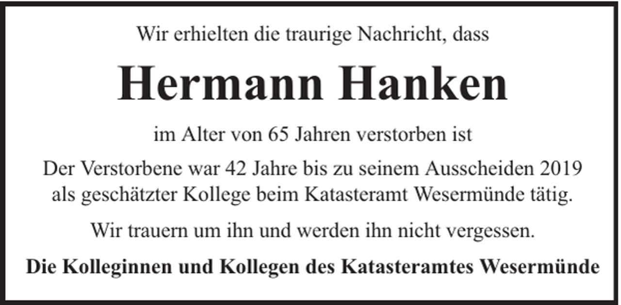 <p>Wir erhielten die traurige Nachricht, dass</p><p>Hermann Hanken<br />im Alter von 65 Jahren verstorben ist<br />Der Verstorbene war 42 Jahre bis zu seinem Ausscheiden 2019<br />als geschätzter Kollege beim Katasteramt Wesermünde tätig.<br />Wir trauern um ihn und werden ihn nicht vergessen.<br />Die Kolleginnen und Kollegen des Katasteramtes Wesermünde</p>