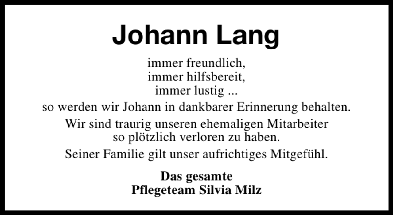 <p>Johann Lang<br />immer freundlich,<br />immer hilfsbereit,<br />immer lustig ...<br />so werden wir Johann in dankbarer Erinnerung behalten.<br />Wir sind traurig unseren ehemaligen Mitarbeiter<br />so plötzlich verloren zu haben.<br />Seiner Familie gilt unser aufrichtiges Mitgefühl.<br />Das gesamte<br />Pflegeteam Silvia Milz</p>