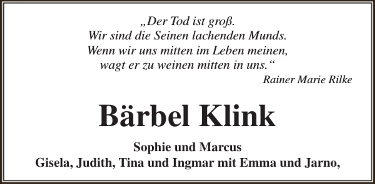 <p>„Der Tod ist groß.<br />Wir sind die Seinen lachenden Munds.<br />Wenn wir uns mitten im Leben meinen,<br />wagt er zu weinen mitten in uns.“</p><p>Rainer Marie Rilke</p><p>Bärbel Klink<br />Sophie und Marcus<br />Gisela, Judith, Tina und Ingmar mit Emma und Jarno,</p>
