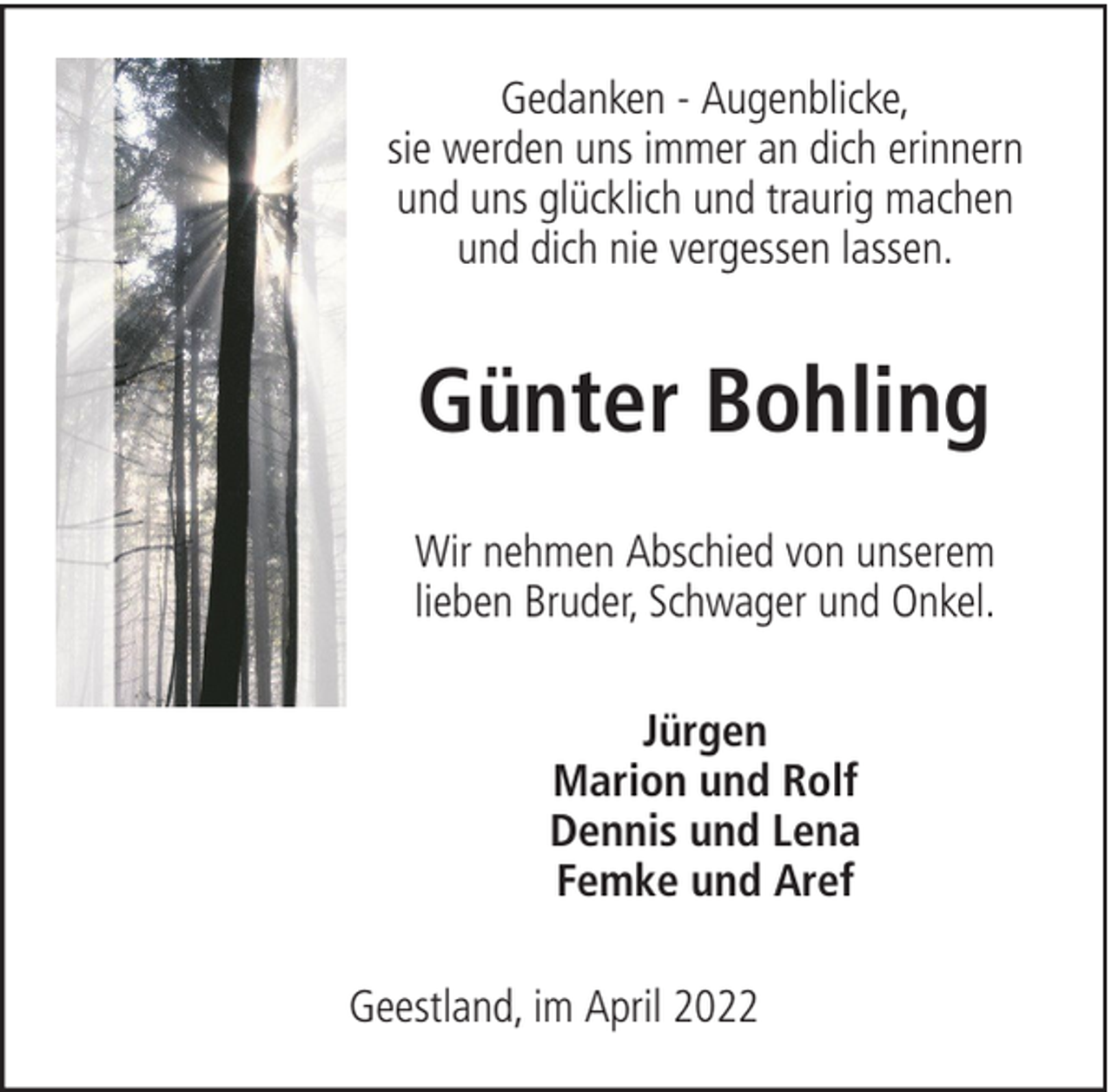 <p>Gedanken - Augenblicke,<br />sie werden uns immer an dich erinnern<br />und uns glücklich und traurig machen<br />und dich nie vergessen lassen.</p><p>Günter Bohling<br />Wir nehmen Abschied von unserem<br />lieben Bruder, Schwager und Onkel.<br />Jürgen<br />Marion und Rolf<br />Dennis und Lena<br />Femke und Aref<br />Geestland, im April 2022</p>