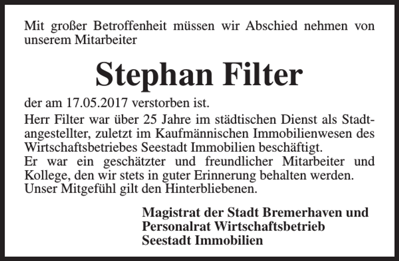 <p>Mit großer Betroffenheit müssen wir Abschied nehmen von<br />unserem Mitarbeiter</p><p>Stephan Filter</p><p>der am 17.05.2017 verstorben ist.<br />Herr Filter war über 25 Jahre im städtischen Dienst als Stadtangestellter, zuletzt im Kaufmännischen Immobilienwesen des<br />Wirtschaftsbetriebes Seestadt Immobilien beschäftigt.<br />Er war ein geschätzter und freundlicher Mitarbeiter und<br />Kollege, den wir stets in guter Erinnerung behalten werden.<br />Unser Mitgefühl gilt den Hinterbliebenen.<br />Magistrat der Stadt Bremerhaven und<br />Personalrat Wirtschaftsbetrieb<br />Seestadt Immobilien</p>