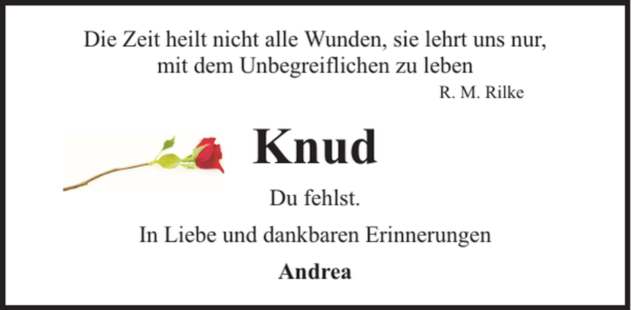 <p>Die Zeit heilt nicht alle Wunden, sie lehrt uns nur,<br />mit dem Unbegreiflichen zu leben<br />R. M. Rilke</p><p>Knud<br />Du fehlst.<br />In Liebe und dankbaren Erinnerungen<br />Andrea</p>