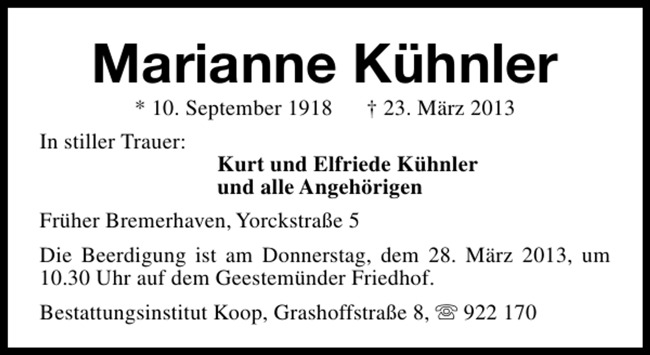 <p>Marianne Kühnler<br />* 10. September 1918</p><p>In stiller Trauer:</p><p>† 23. März 2013</p><p>Kurt und Elfriede Kühnler<br />und alle Angehörigen</p><p>Früher Bremerhaven, Yorckstraße 5<br />Die Beerdigung ist am Donnerstag, dem 28. März 2013, um<br />10.30 Uhr auf dem Geestemünder Friedhof.<br />Bestattungsinstitut Koop, Grashoffstraße 8, s 922 170</p>