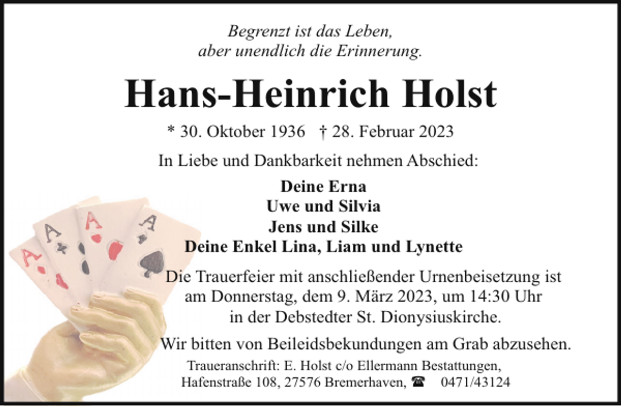 <p>Begrenzt ist das Leben,<br />aber unendlich die Erinnerung.</p><p>Hans-Heinrich Holst<br />* 30. Oktober 1936 † 28. Februar 2023</p><p>In Liebe und Dankbarkeit nehmen Abschied:<br />Deine Erna<br />Uwe und Silvia<br />Jens und Silke<br />Deine Enkel Lina, Liam und Lynette<br />Die Trauerfeier mit anschließender Urnenbeisetzung ist<br />am Donnerstag, dem 9. März 2023, um 14:30 Uhr<br />in der Debstedter St. Dionysiuskirche.<br />Wir bitten von Beileidsbekundungen am Grab abzusehen.<br />Traueranschrift: E. Holst c/o Ellermann Bestattungen,<br />Hafenstraße 108, 27576 Bremerhaven, ( 0471/43124</p>
