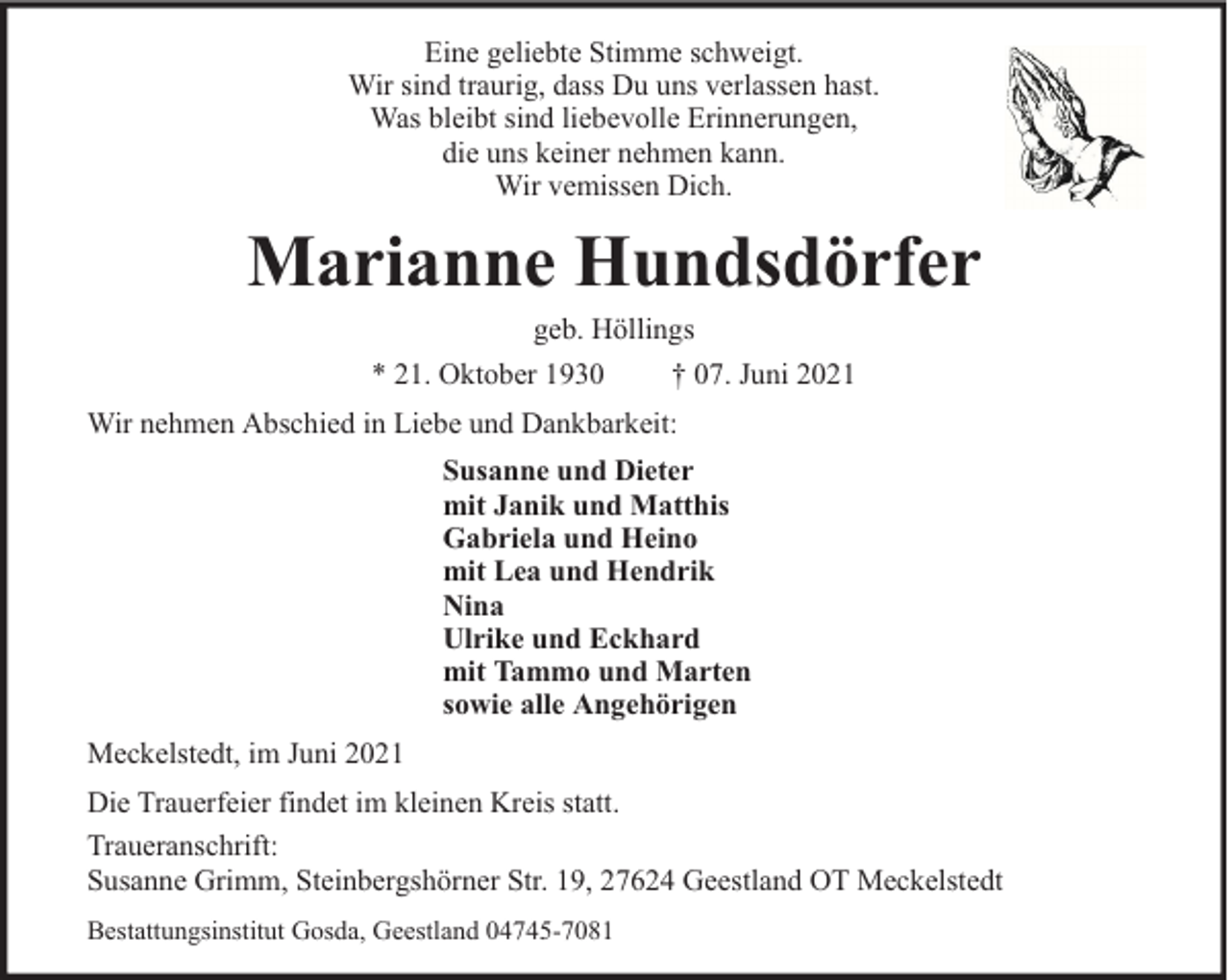 <p>Eine geliebte Stimme schweigt.<br />Wir sind traurig, dass Du uns verlassen hast.<br />Was bleibt sind liebevolle Erinnerungen,<br />die uns keiner nehmen kann.<br />Wir vemissen Dich.</p><p>Marianne Hundsdörfer<br />geb. Höllings<br />* 21. Oktober 1930<br />† 07. Juni 2021</p><p>Wir nehmen Abschied in Liebe und Dankbarkeit:<br />Susanne und Dieter<br />mit Janik und Matthis<br />Gabriela und Heino<br />mit Lea und Hendrik<br />Nina<br />Ulrike und Eckhard<br />mit Tammo und Marten<br />sowie alle Angehörigen<br />Meckelstedt, im Juni 2021<br />Die Trauerfeier findet im kleinen Kreis statt.<br />Traueranschrift:<br />Susanne Grimm, Steinbergshörner Str. 19, 27624 Geestland OT Meckelstedt<br />Bestattungsinstitut Gosda, Geestland 04745-7081</p>