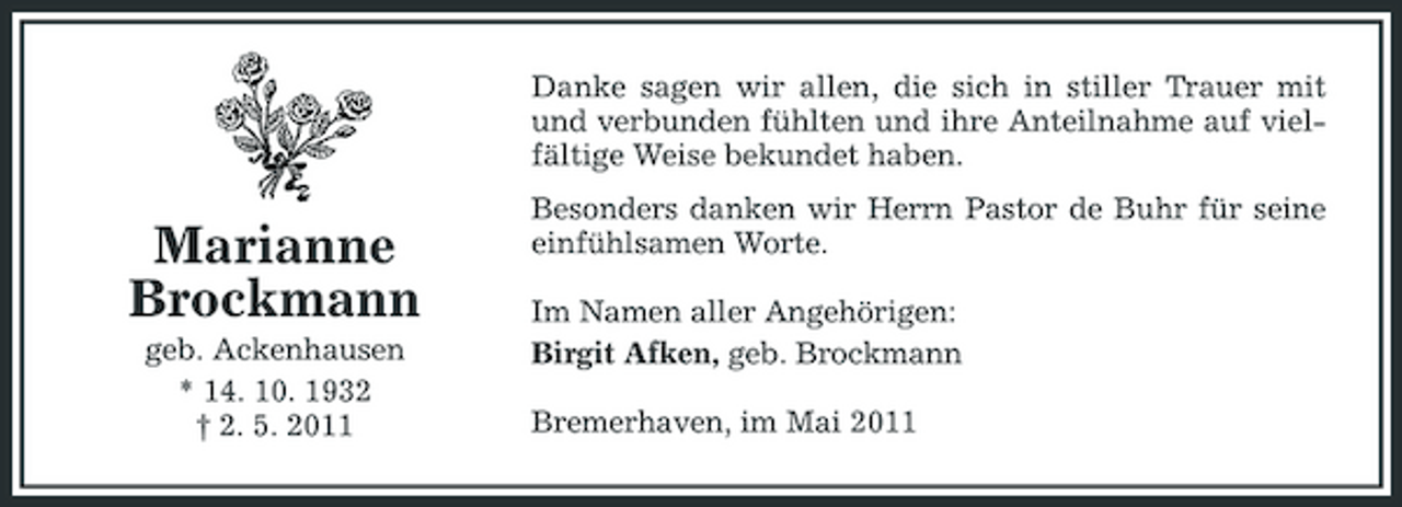 <p>Danke sagen wir allen, die sich in stiller Trauer mit und verbunden fühlten und ihre Anteilnahme auf vielfältige Weise bekundet haben.</p><p>Marianne Brockmann<br />geb. Ackenhausen * 14. 10. 1932 † 2. 5. 2011</p><p>Besonders danken wir Herrn Pastor de Buhr für seine einfühlsamen Worte. Im Namen aller Angehörigen: Birgit Afken, geb. Brockmann Bremerhaven, im Mai 2011</p>