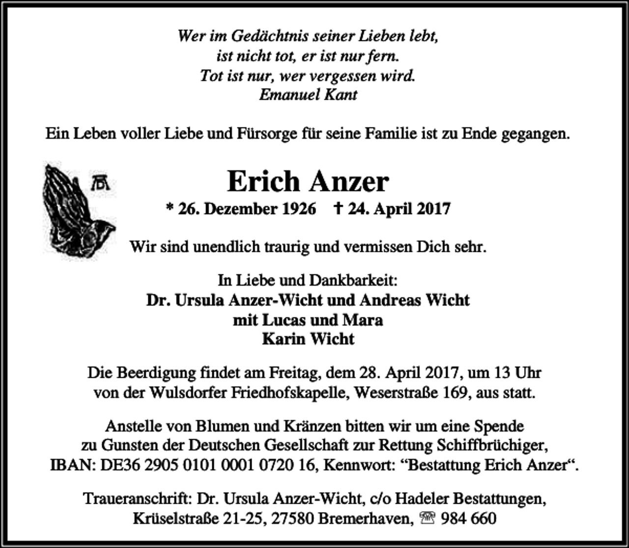<p>Wer im Gedächtnis seiner Lieben lebt,<br />ist nicht tot, er ist nur fern.<br />Tot ist nur, wer vergessen wird.<br />Emanuel Kant<br />Ein Leben voller Liebe und Fürsorge für seine Familie ist zu Ende gegangen.</p><p>Erich Anzer</p><p>* 26. Dezember 1926 B 24. April 2017<br />Wir sind unendlich traurig und vermissen Dich sehr.</p><p>In Liebe und Dankbarkeit:<br />Dr. Ursula Anzer-Wicht und Andreas Wicht<br />mit Lucas und Mara<br />Karin Wicht<br />Die Beerdigung findet am Freitag, dem 28. April 2017, um 13 Uhr<br />von der Wulsdorfer Friedhofskapelle, Weserstraße 169, aus statt.<br />Anstelle von Blumen und Kränzen bitten wir um eine Spende<br />zu Gunsten der Deutschen Gesellschaft zur Rettung Schiffbrüchiger,<br />IBAN: DE36 2905 0101 0001 0720 16, Kennwort: “Bestattung Erich Anzer“.<br />Traueranschrift: Dr. Ursula Anzer-Wicht, c/o Hadeler Bestattungen,<br />Krüselstraße 21-25, 27580 Bremerhaven, ℡ 984 660</p>