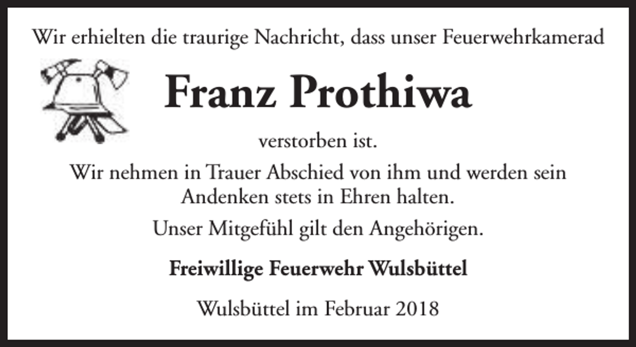 <p>Wir erhielten die traurige Nachricht, dass unser Feuerwehrkamerad</p><p>Franz Prothiwa<br />verstorben ist.<br />Wir nehmen in Trauer Abschied von ihm und werden sein<br />Andenken stets in Ehren halten.<br />Unser Mitgefühl gilt den Angehörigen.<br />Freiwillige Feuerwehr Wulsbüttel<br />Wulsbüttel im Februar 2018</p>