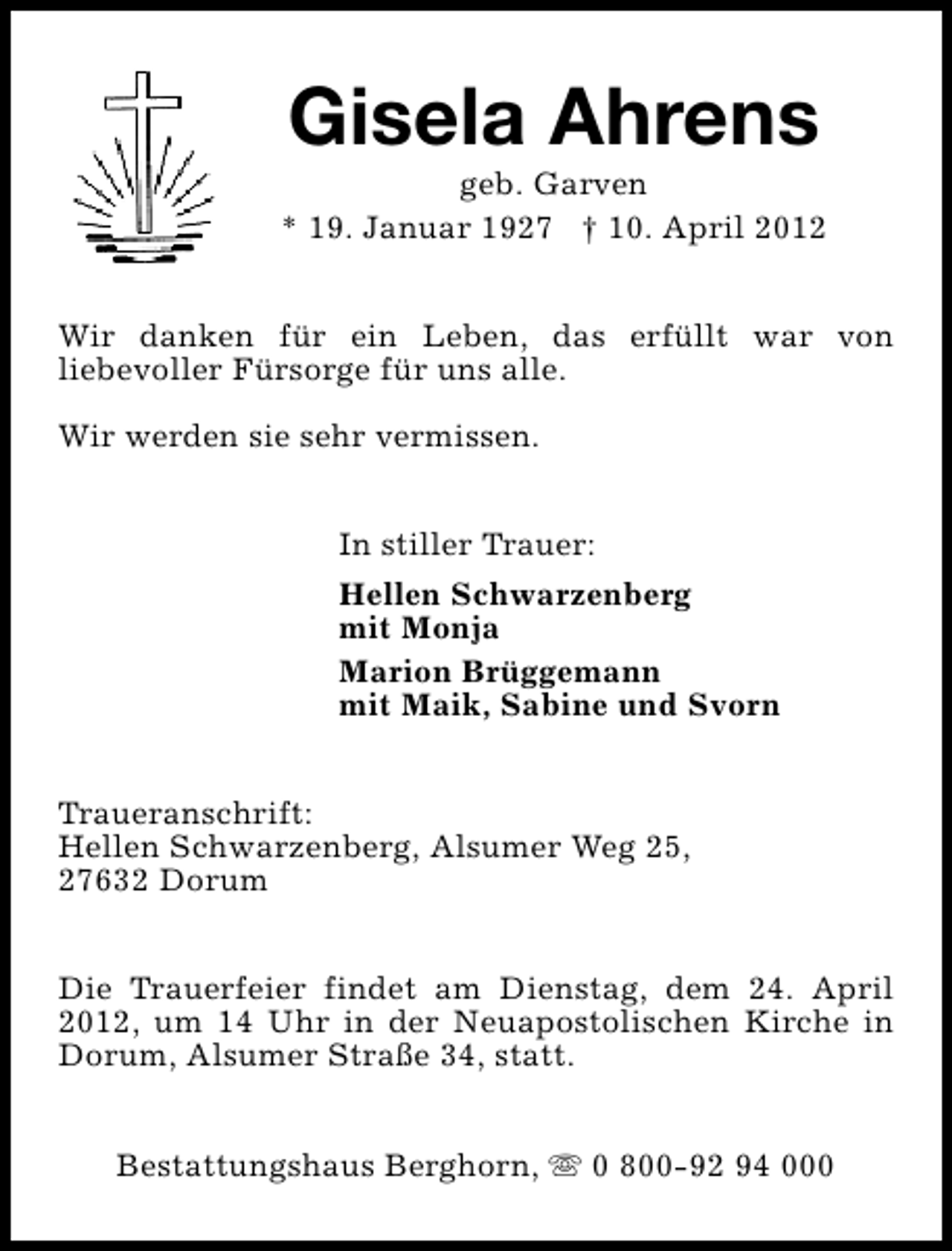 <p>Gisela Ahrens</p><p>geb. Garven<br />* 19. Januar 1927 † 10. April 2012<br />Wir danken für ein Leben, das erfüllt war von<br />liebevoller Fürsorge für uns alle.<br />Wir werden sie sehr vermissen.<br />In stiller Trauer:<br />Hellen Schwarzenberg<br />mit Monja<br />Marion Brüggemann<br />mit Maik, Sabine und Svorn<br />Traueranschrift:<br />Hellen Schwarzenberg, Alsumer Weg 25,<br />27632 Dorum<br />Die Trauerfeier findet am Dienstag, dem 24. April<br />2012, um 14 Uhr in der Neuapostolischen Kirche in<br />Dorum, Alsumer Straße 34, statt.<br />Bestattungshaus Berghorn, s 0 800-92 94 000</p>