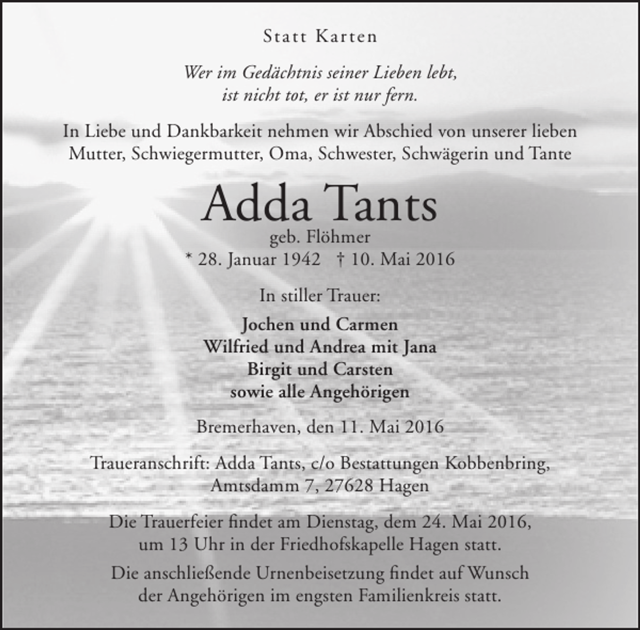 <p>Statt Ka r t en<br />Wer im Gedächtnis seiner Lieben lebt,<br />ist nicht tot, er ist nur fern.<br />In Liebe und Dankbarkeit nehmen wir Abschied von unserer lieben<br />Mutter, Schwiegermutter, Oma, Schwester, Schwägerin und Tante</p><p>Adda Tants</p><p>geb. Flöhmer<br />* 28. Januar 1942 † 10. Mai 2016<br />In stiller Trauer:<br />Jochen und Carmen<br />Wilfried und Andrea mit Jana<br />Birgit und Carsten<br />sowie alle Angehörigen<br />Bremerhaven, den 11. Mai 2016<br />Traueranschrift: Adda Tants, c/o Bestattungen Kobbenbring,<br />Amtsdamm 7, 27628 Hagen<br />Die Trauerfeier findet am Dienstag, dem 24. Mai 2016,<br />um 13 Uhr in der Friedhofskapelle Hagen statt.<br />Die anschließende Urnenbeisetzung findet auf Wunsch<br />der Angehörigen im engsten Familienkreis statt.</p>