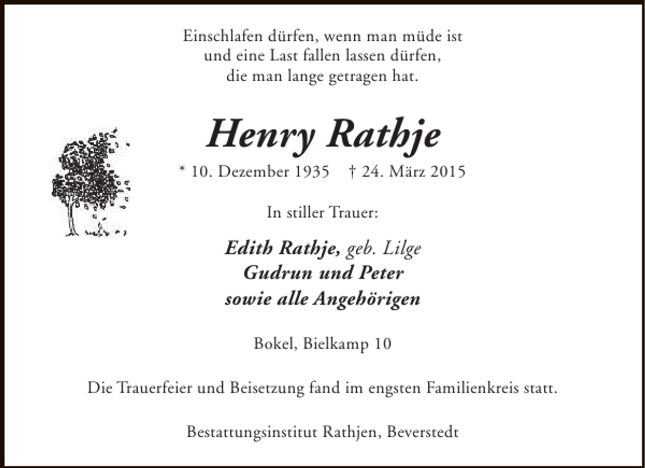 <p>Einschlafen dürfen, wenn man müde ist<br />und eine Last fallen lassen dürfen,<br />die man lange getragen hat.</p><p>Henry Rathje</p><p>* 10. Dezember 1935</p><p>† 24. März 2015</p><p>In stiller Trauer:</p><p>Edith Rathje, geb. Lilge<br />Gudrun und Peter<br />sowie alle Angehörigen<br />Bokel, Bielkamp 10<br />Die Trauerfeier und Beisetzung fand im engsten Familienkreis statt.<br />Bestattungsinstitut Rathjen, Beverstedt</p>
