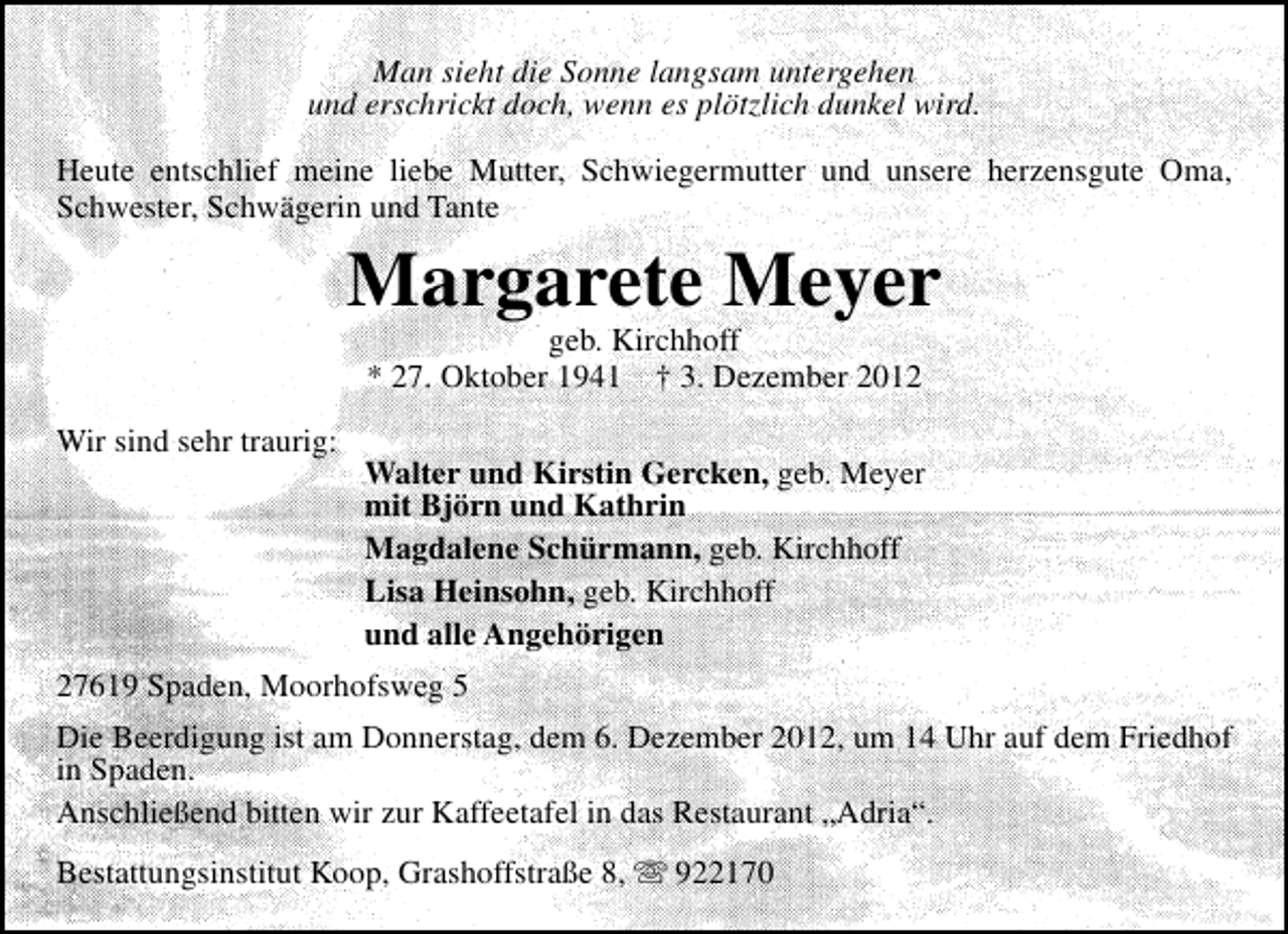 <p>Man sieht die Sonne langsam untergehen<br />und erschrickt doch, wenn es plötzlich dunkel wird.<br />Heute entschlief meine liebe Mutter, Schwiegermutter und unsere herzensgute Oma,<br />Schwester, Schwägerin und Tante</p><p>Margarete Meyer<br />geb. Kirchhoff<br />* 27. Oktober 1941 † 3. Dezember 2012</p><p>Wir sind sehr traurig:</p><p>Walter und Kirstin Gercken, geb. Meyer<br />mit Björn und Kathrin<br />Magdalene Schürmann, geb. Kirchhoff<br />Lisa Heinsohn, geb. Kirchhoff<br />und alle Angehörigen</p><p>27619 Spaden, Moorhofsweg 5<br />Die Beerdigung ist am Donnerstag, dem 6. Dezember 2012, um 14 Uhr auf dem Friedhof<br />in Spaden.<br />Anschließend bitten wir zur Kaffeetafel in das Restaurant „Adria“.<br />Bestattungsinstitut Koop, Grashoffstraße 8,  922170</p>