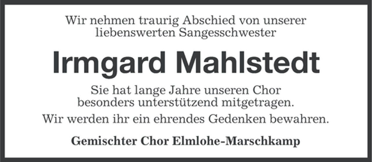 <p>Wir nehmen traurig Abschied von unserer<br />liebenswerten Sangesschwester</p><p>Irmgard Mahlstedt<br />Sie hat lange Jahre unseren Chor<br />besonders unterstützend mitgetragen.<br />Wir werden ihr ein ehrendes Gedenken bewahren.<br />Gemischter Chor Elmlohe-Marschkamp</p>