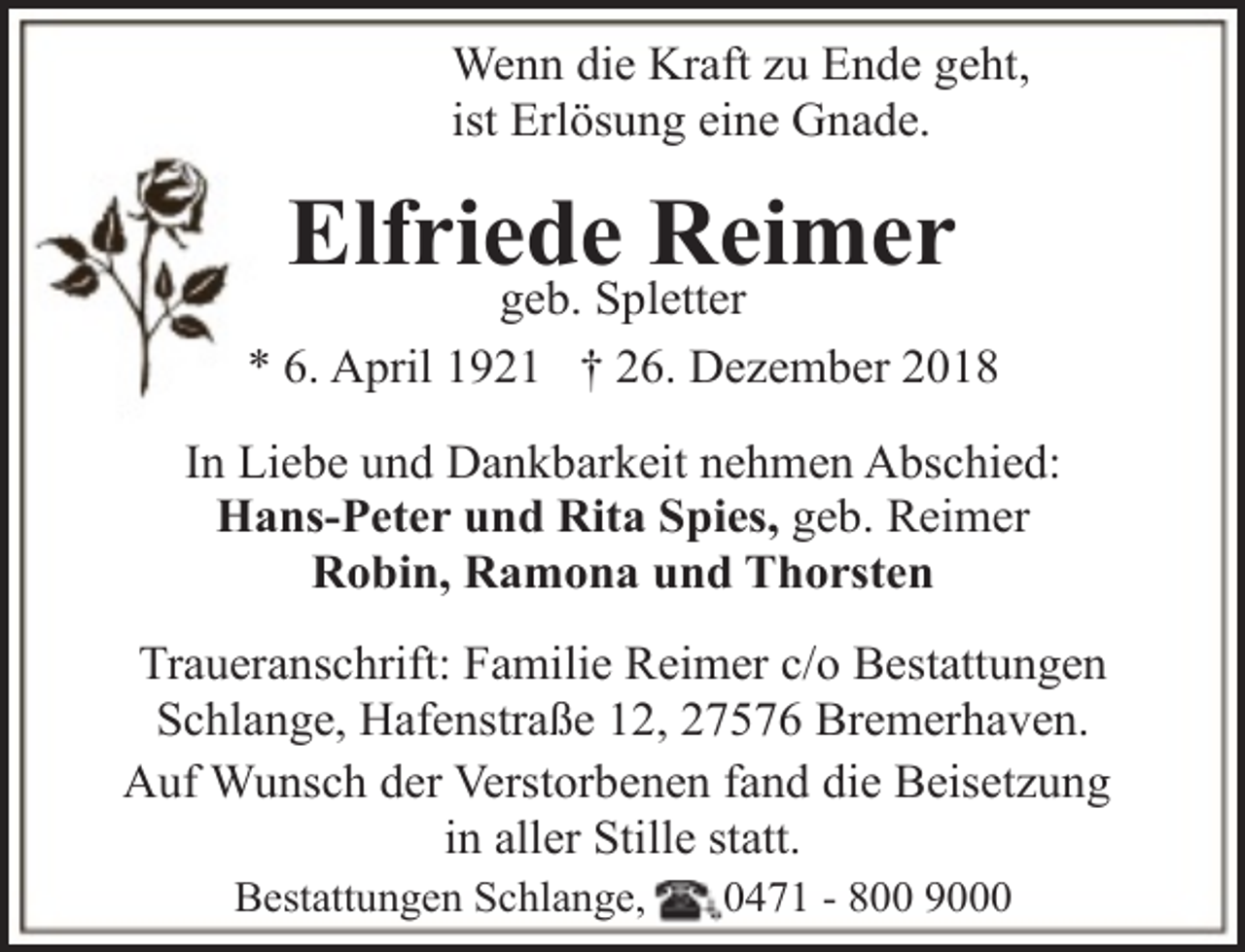 <p>Wenn die Kraft zu Ende geht,<br />ist Erlösung eine Gnade.</p><p>Elfriede Reimer</p><p>geb. Spletter<br />* 6. April 1921 † 26. Dezember 2018<br />In Liebe und Dankbarkeit nehmen Abschied:<br />Hans-Peter und Rita Spies, geb. Reimer<br />Robin, Ramona und Thorsten<br />Traueranschrift: Familie Reimer c/o Bestattungen<br />Schlange, Hafenstraße 12, 27576 Bremerhaven.<br />Auf Wunsch der Verstorbenen fand die Beisetzung<br />in aller Stille statt.<br />Bestattungen Schlange,</p><p>0471 - 800 9000</p>