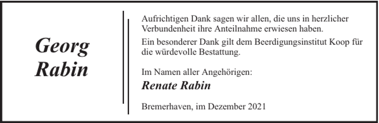 <p>Georg<br />Rabin</p>
<p>Aufrichtigen Dank sagen wir allen, die uns in herzlicher<br />Verbundenheit ihre Anteilnahme erwiesen haben.<br />Ein besonderer Dank gilt dem Beerdigungsinstitut Koop für<br />die würdevolle Bestattung.<br />Im Namen aller Angehörigen:</p>
<p>Renate Rabin</p>
<p>Bremerhaven, im Dezember 2021</p>