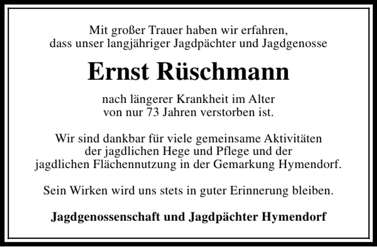 <p>Mit großer Trauer haben wir erfahren,<br />dass unser langjähriger Jagdpächter und Jagdgenosse</p><p>Ernst Rüschmann<br />nach längerer Krankheit im Alter<br />von nur 73 Jahren verstorben ist.<br />Wir sind dankbar für viele gemeinsame Aktivitäten<br />der jagdlichen Hege und Pflege und der<br />jagdlichen Flächennutzung in der Gemarkung Hymendorf.<br />Sein Wirken wird uns stets in guter Erinnerung bleiben.<br />Jagdgenossenschaft und Jagdpächter Hymendorf</p>