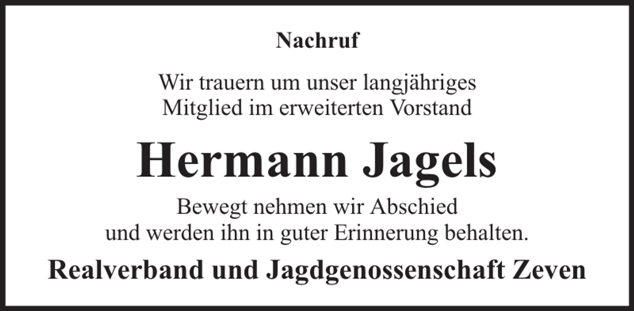 <p>Nachruf<br />Wir trauern um unser langjähriges<br />Mitglied im erweiterten Vorstand</p><p>Hermann Jagels</p><p>Bewegt nehmen wir Abschied<br />und werden ihn in guter Erinnerung behalten.</p><p>Realverband und Jagdgenossenschaft Zeven</p>