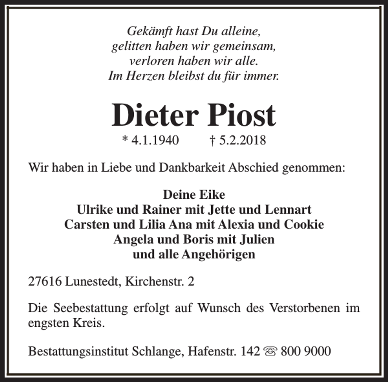 <p>Gekämft hast Du alleine,<br />gelitten haben wir gemeinsam,<br />verloren haben wir alle.<br />Im Herzen bleibst du für immer.</p><p>Dieter Piost<br />* 4.1.1940</p><p>† 5.2.2018</p><p>Wir haben in Liebe und Dankbarkeit Abschied genommen:<br />Deine Eike<br />Ulrike und Rainer mit Jette und Lennart<br />Carsten und Lilia Ana mit Alexia und Cookie<br />Angela und Boris mit Julien<br />und alle Angehörigen<br />27616 Lunestedt, Kirchenstr. 2<br />Die Seebestattung erfolgt auf Wunsch des Verstorbenen im<br />engsten Kreis.<br />Bestattungsinstitut Schlange, Hafenstr. 142 s 800 9000</p>