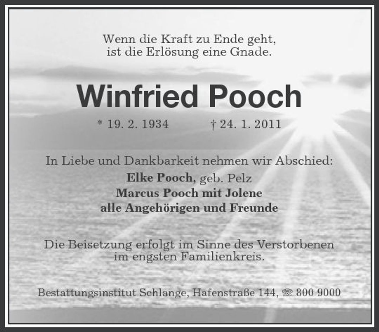 <p>Wenn die Kraft zu Ende geht, ist die Erlösung eine Gnade.</p><p>Winfried Pooch<br />* 19. 2. 1934 † 24. 1. 2011 In Liebe und Dankbarkeit nehmen wir Abschied: Elke Pooch, geb. Pelz Marcus Pooch mit Jolene alle Angehörigen und Freunde Die Beisetzung erfolgt im Sinne des Verstorbenen im engsten Familienkreis.<br />Bestattungsinstitut Schlange, Hafenstraße 144, 800 9000</p>