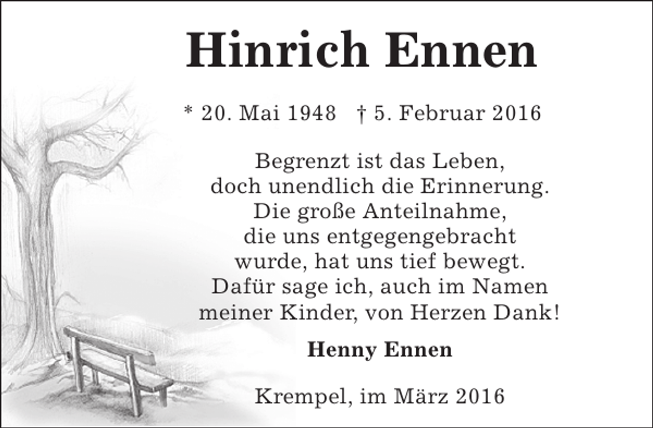 <p>Hinrich Ennen<br />* 20. Mai 1948 † 5. Februar 2016<br />Begrenzt ist das Leben,<br />doch unendlich die Erinnerung.<br />Die große Anteilnahme,<br />die uns entgegengebracht<br />wurde, hat uns tief bewegt.<br />Dafür sage ich, auch im Namen<br />meiner Kinder, von Herzen Dank!<br />Henny Ennen<br />Krempel, im März 2016</p>