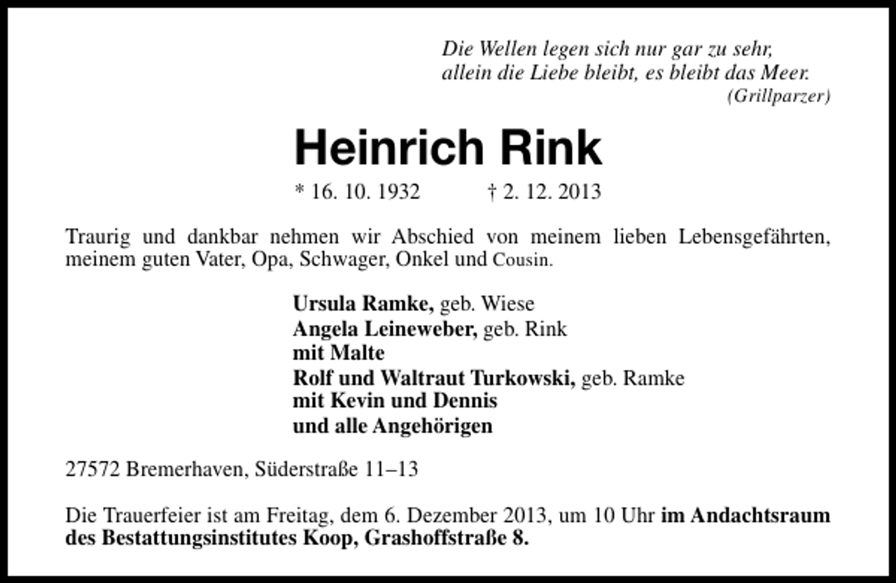 <p>Die Wellen legen sich nur gar zu sehr,<br />allein die Liebe bleibt, es bleibt das Meer.</p><p>(Grillparzer)</p><p>Heinrich Rink<br />* 16. 10. 1932</p><p>† 2. 12. 2013</p><p>Traurig und dankbar nehmen wir Abschied von meinem lieben Lebensgefährten,<br />meinem guten Vater, Opa, Schwager, Onkel und Cousin.<br />Ursula Ramke, geb. Wiese<br />Angela Leineweber, geb. Rink<br />mit Malte<br />Rolf und Waltraut Turkowski, geb. Ramke<br />mit Kevin und Dennis<br />und alle Angehörigen<br />27572 Bremerhaven, Süderstraße 11–13<br />Die Trauerfeier ist am Freitag, dem 6. Dezember 2013, um 10 Uhr im Andachtsraum<br />des Bestattungsinstitutes Koop, Grashoffstraße 8.</p>