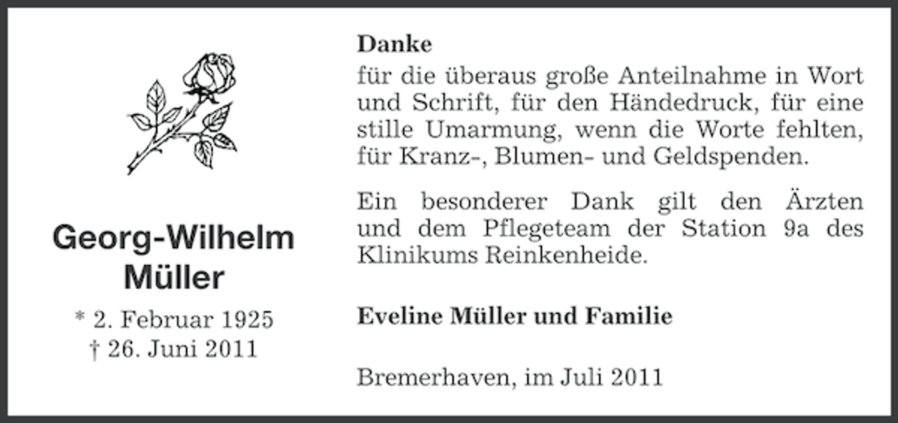 <p>Danke<br />für die überaus große Anteilnahme in Wort<br />und Schrift, für den Händedruck, für eine<br />stille Umarmung, wenn die Worte fehlten,<br />für Kranz-, Blumen- und Geldspenden.</p><p>Georg-Wilhelm<br />Müller<br />* 2. Februar 1925<br />† 26. Juni 2011</p><p>Ein besonderer Dank gilt den Ärzten<br />und dem Pflegeteam der Station 9a des<br />Klinikums Reinkenheide.<br />Eveline Müller und Familie<br />Bremerhaven, im Juli 2011</p>