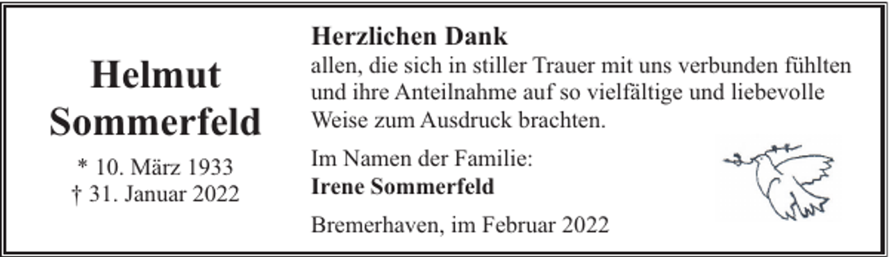 <p>Helmut<br />Sommerfeld<br />* 10. März 1933<br />† 31. Januar 2022</p><p>Herzlichen Dank</p><p>allen, die sich in stiller Trauer mit uns verbunden fühlten<br />und ihre Anteilnahme auf so vielfältige und liebevolle<br />Weise zum Ausdruck brachten.<br />Im Namen der Familie:<br />Irene Sommerfeld<br />Bremerhaven, im Februar 2022</p>