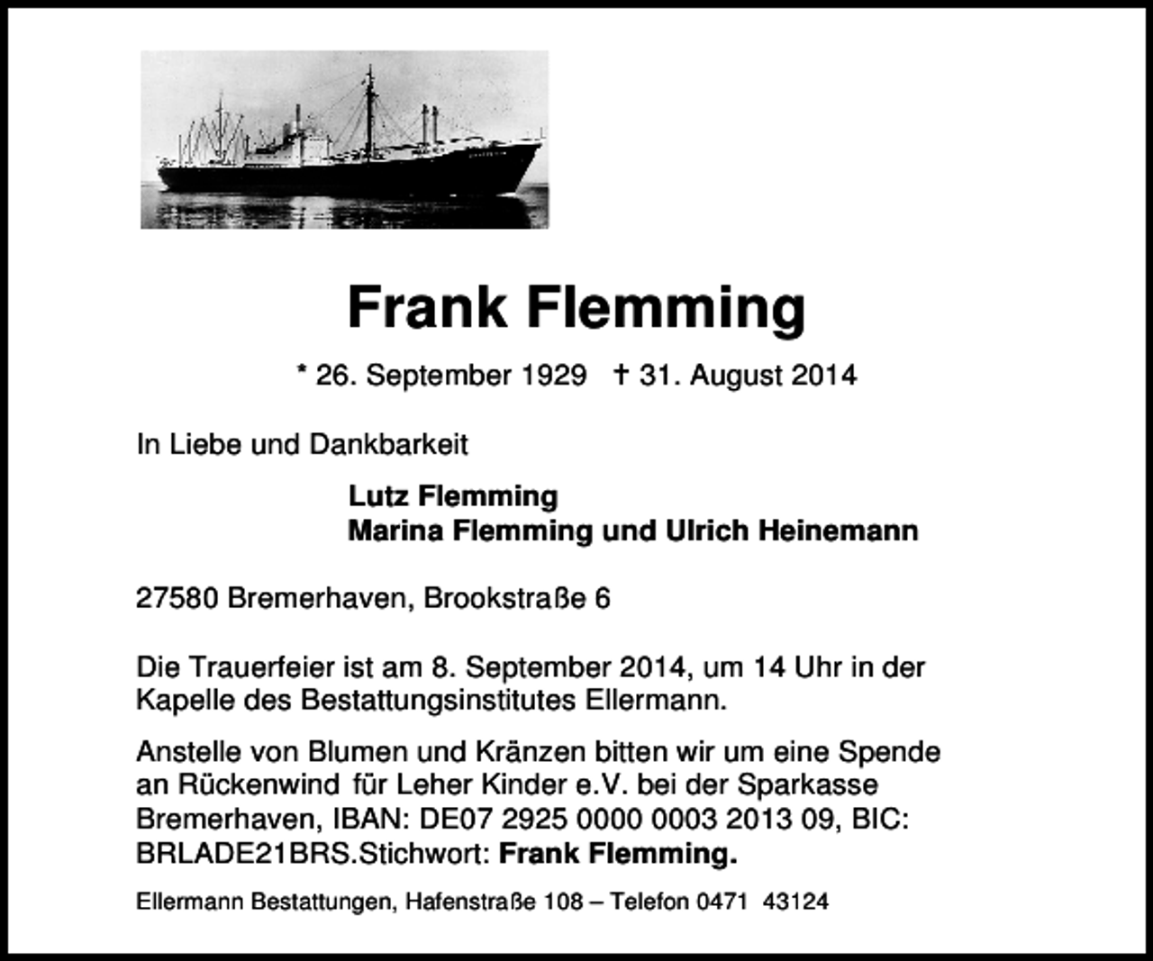 <p>Frank Flemming<br />* 26. September 1929</p>
<p>† 31. August 2014</p>
<p>In Liebe und Dankbarkeit<br />Lutz Flemming<br />Marina Flemming und Ulrich Heinemann<br />27580 Bremerhaven, Brookstraße 6<br />Die Trauerfeier ist am 8. September 2014, um 14 Uhr in der<br />Kapelle des Bestattungsinstitutes Ellermann.<br />Anstelle von Blumen und Kränzen bitten wir um eine Spende<br />an Rückenwind für Leher Kinder e.V. bei der Sparkasse<br />Bremerhaven, IBAN: DE07 2925 03 2013 09, BIC:<br />BRLADE21BRS.Stichwort: Frank Flemming.<br />Ellermann Bestattungen, Hafenstraße 108 – Telefon 0471 43124</p>
