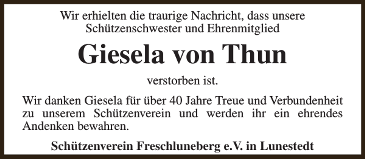 <p>Wir erhielten die traurige Nachricht, dass unsere<br />Schützenschwester und Ehrenmitglied</p><p>Giesela von Thun<br />verstorben ist.</p><p>Wir danken Giesela für über 40 Jahre Treue und Verbundenheit<br />zu unserem Schützenverein und werden ihr ein ehrendes<br />Andenken bewahren.<br />Schützenverein Freschluneberg e.V. in Lunestedt</p>