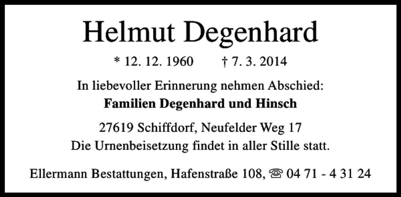 <p>Helmut Degenhard<br />* 12. 12. 1960</p><p>† 7. 3. 2014</p><p>In liebevoller Erinnerung nehmen Abschied:<br />Familien Degenhard und Hinsch<br />27619 Schiffdorf, Neufelder Weg 17<br />Die Urnenbeisetzung findet in aller Stille statt.<br />Ellermann Bestattungen, Hafenstraße 108, s 04 71 - 4 31 24</p>