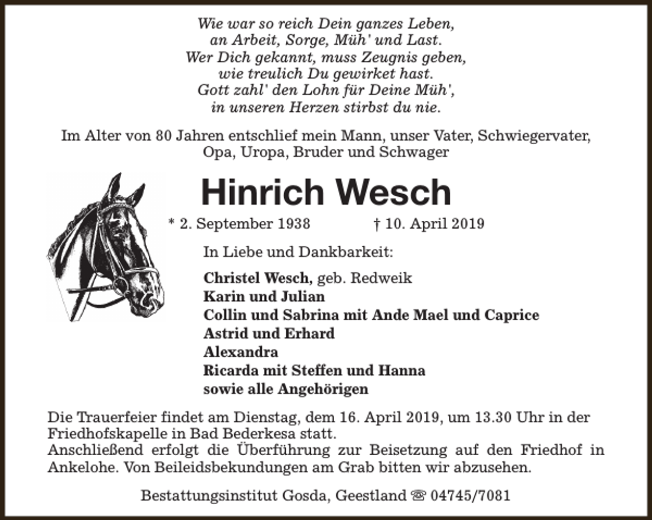 <p>Wie war so reich Dein ganzes Leben,<br />an Arbeit, Sorge, Müh' und Last.<br />Wer Dich gekannt, muss Zeugnis geben,<br />wie treulich Du gewirket hast.<br />Gott zahl' den Lohn für Deine Müh',<br />in unseren Herzen stirbst du nie.<br />Im Alter von 80 Jahren entschlief mein Mann, unser Vater, Schwiegervater,<br />Opa, Uropa, Bruder und Schwager</p><p>Hinrich Wesch</p><p>* 2. September 1938</p><p>† 10. April 2019</p><p>In Liebe und Dankbarkeit:<br />Christel Wesch, geb. Redweik<br />Karin und Julian<br />Collin und Sabrina mit Ande Mael und Caprice<br />Astrid und Erhard<br />Alexandra<br />Ricarda mit Steffen und Hanna<br />sowie alle Angehörigen<br />Die Trauerfeier findet am Dienstag, dem 16. April 2019, um 13.30 Uhr in der<br />Friedhofskapelle in Bad Bederkesa statt.<br />Anschließend erfolgt die Überführung zur Beisetzung auf den Friedhof in<br />Ankelohe. Von Beileidsbekundungen am Grab bitten wir abzusehen.<br />Bestattungsinstitut Gosda, Geestland s 04745/7081</p>