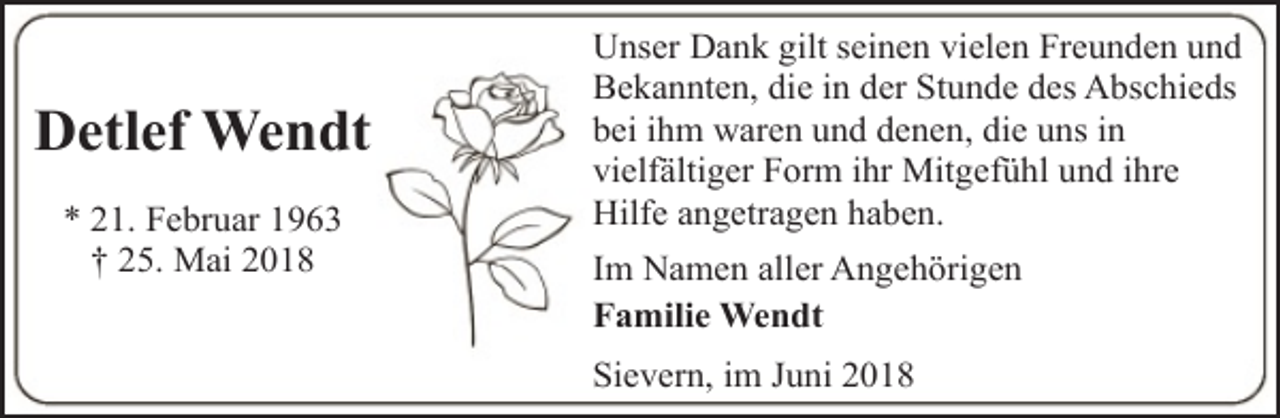 <p>Detlef Wendt<br />* 21. Februar 1963<br />† 25. Mai 2018</p><p>Unser Dank gilt seinen vielen Freunden und<br />Bekannten, die in der Stunde des Abschieds<br />bei ihm waren und denen, die uns in<br />vielfältiger Form ihr Mitgefühl und ihre<br />Hilfe angetragen haben.<br />Im Namen aller Angehörigen<br />Familie Wendt<br />Sievern, im Juni 2018</p>