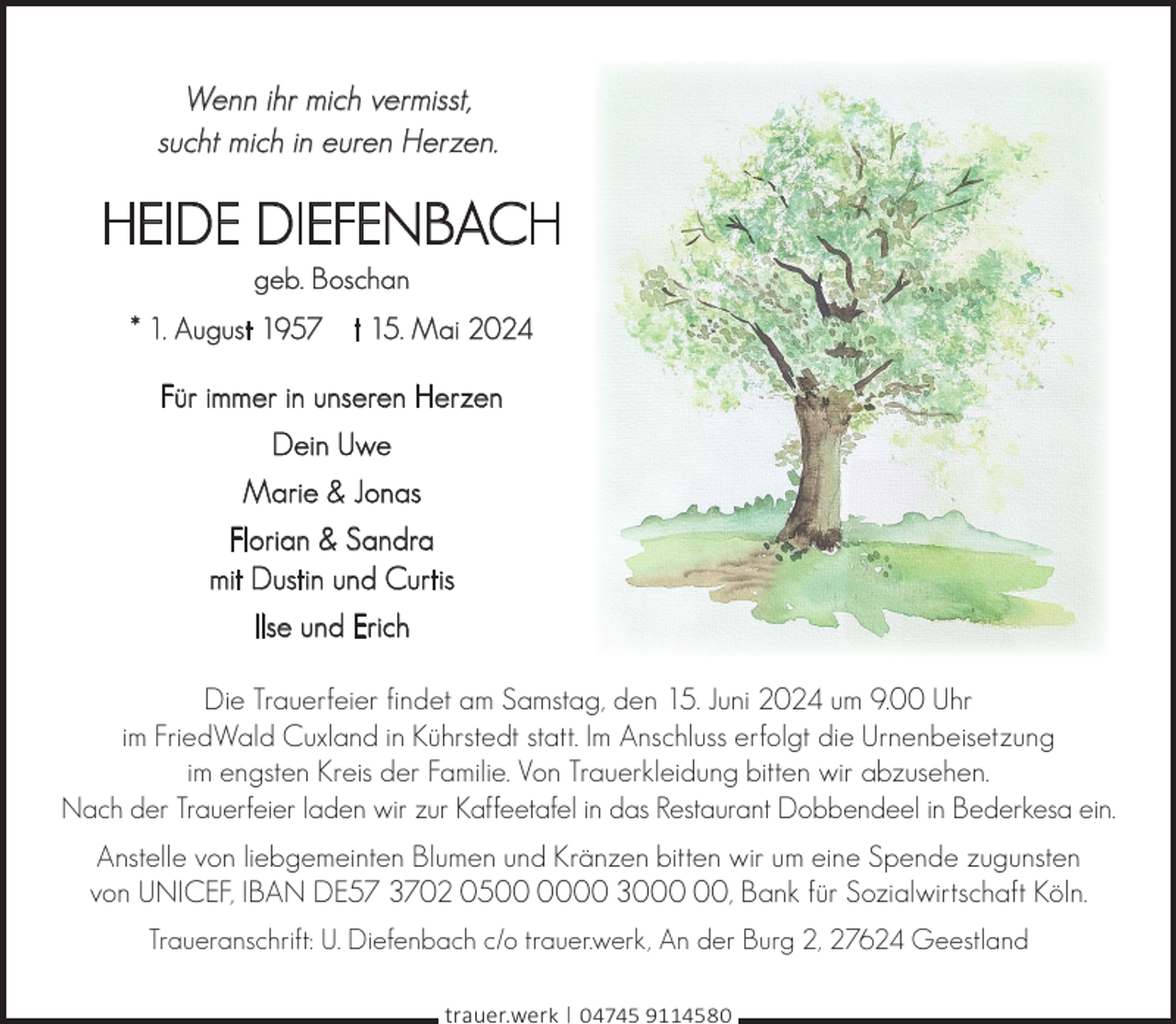 <p>Wenn ihr mich vermisst,<br />sucht mich in euren Herzen.</p><p>HEIDE DIEFENBACH<br />geb. Boschan</p><p>* 1. August 1957</p><p>† 15. Mai 2024</p><p>Für immer in unseren Herzen<br />Dein Uwe<br />Marie &amp; Jonas<br />Florian &amp; Sandra<br />mit Dustin und Curtis<br />Ilse und Erich<br />Die Trauerfeier findet am Samstag, den 15. Juni 2024 um 9.00 Uhr<br />im FriedWald Cuxland in Kührstedt statt. Im Anschluss erfolgt die Urnenbeisetzung<br />im engsten Kreis der Familie. Von Trauerkleidung bitten wir abzusehen.<br />Nach der Trauerfeier laden wir zur Kaffeetafel in das Restaurant Dobbendeel in Bederkesa ein.<br />Anstelle von liebgemeinten Blumen und Kränzen bitten wir um eine Spende zugunsten<br />von UNICEF, IBAN DE57 3702 0500 30, Bank für Sozialwirtschaft Köln.<br />Traueranschrift: U. Diefenbach c/o trauer.werk, An der Burg 2, 27624 Geestland<br />trauer.werk | 04745 9114580</p>