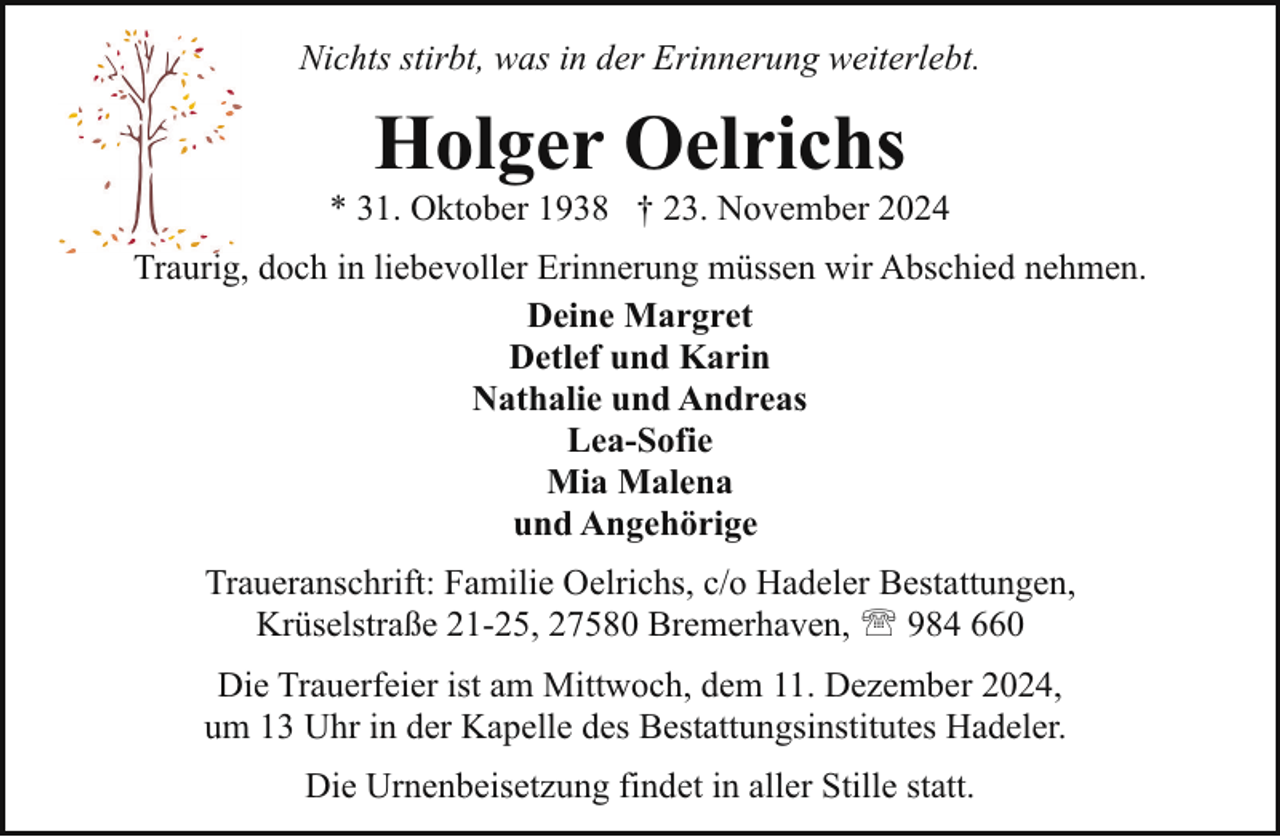 <p>Nichts stirbt, was in der Erinnerung weiterlebt.</p><p>Holger Oelrichs</p><p>* 31. Oktober 1938 † 23. November 2024<br />Traurig, doch in liebevoller Erinnerung müssen wir Abschied nehmen.<br />Deine Margret<br />Detlef und Karin<br />Nathalie und Andreas<br />Lea-Sofie<br />Mia Malena<br />und Angehörige<br />Traueranschrift: Familie Oelrichs, c/o Hadeler Bestattungen,<br />Krüselstraße 21-25, 27580 Bremerhaven, ' 984 660<br />Die Trauerfeier ist am Mittwoch, dem 11. Dezember 2024,<br />um 13 Uhr in der Kapelle des Bestattungsinstitutes Hadeler.<br />Die Urnenbeisetzung findet in aller Stille statt.</p>