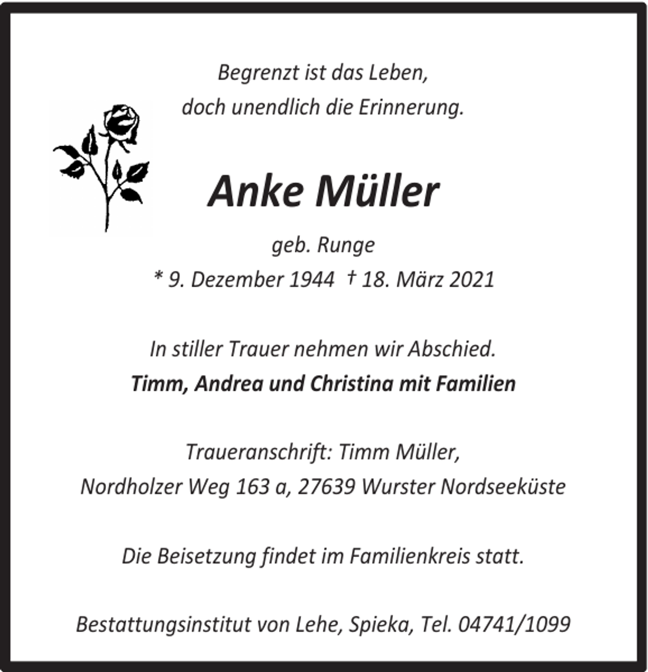 <p>Begrenzt ist das Leben,<br />doch unendlich die Erinnerung.</p><p>Anke Müller<br />geb. Runge<br />* 9. Dezember 1944 † 18. März 2021<br />In stiller Trauer nehmen wir Abschied.<br />Timm, Andrea und Christina mit Familien<br />Traueranschrift: Timm Müller,<br />Nordholzer Weg 163 a, 27639 Wurster Nordseeküste<br />Die Beisetzung findet im Familienkreis statt.<br />Bestattungsinstitut von Lehe, Spieka, Tel. 04741/1099</p>