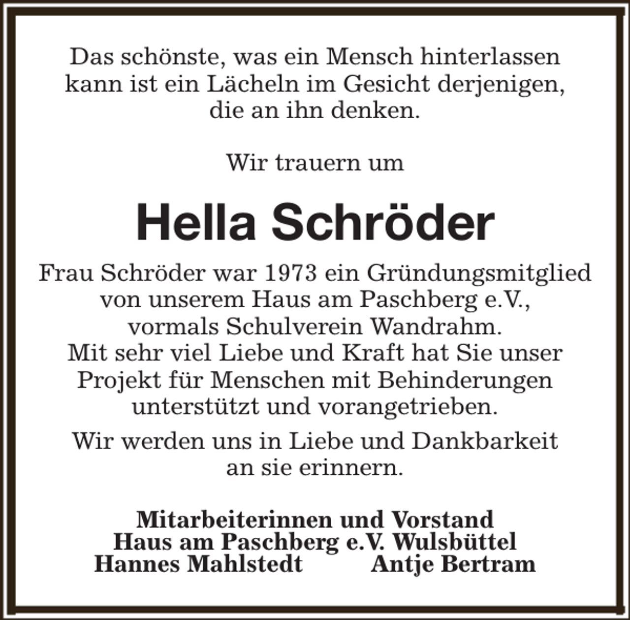 <p>Das schönste, was ein Mensch hinterlassen<br />kann ist ein Lächeln im Gesicht derjenigen,<br />die an ihn denken.<br />Wir trauern um</p><p>Hella Schröder</p><p>Frau Schröder war 1973 ein Gründungsmitglied<br />von unserem Haus am Paschberg e.V.,<br />vormals Schulverein Wandrahm.<br />Mit sehr viel Liebe und Kraft hat Sie unser<br />Projekt für Menschen mit Behinderungen<br />unterstützt und vorangetrieben.<br />Wir werden uns in Liebe und Dankbarkeit<br />an sie erinnern.<br />Mitarbeiterinnen und Vorstand<br />Haus am Paschberg e.V. Wulsbüttel<br />Hannes Mahlstedt<br />Antje Bertram</p>