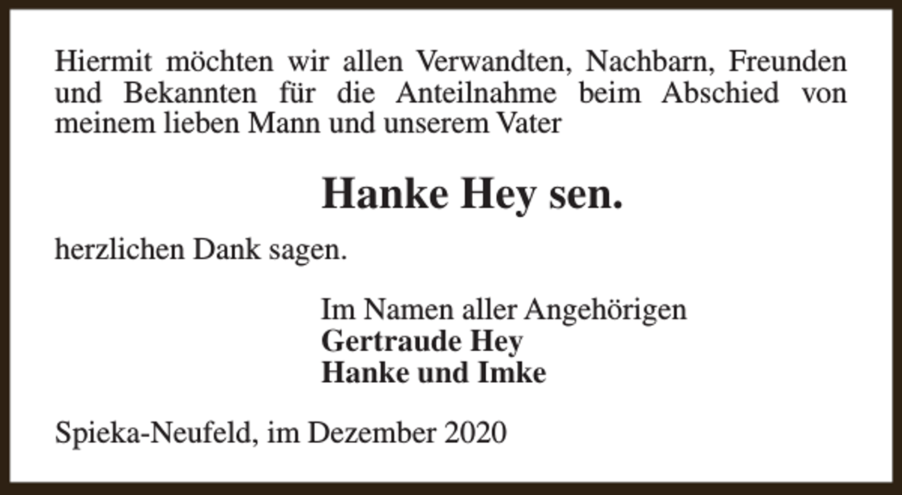 <p>Hiermit möchten wir allen Verwandten, Nachbarn, Freunden<br />und Bekannten für die Anteilnahme beim Abschied von<br />meinem lieben Mann und unserem Vater</p><p>Hanke Hey sen.<br />herzlichen Dank sagen.<br />Im Namen aller Angehörigen<br />Gertraude Hey<br />Hanke und Imke<br />Spieka-Neufeld, im Dezember 2020</p>