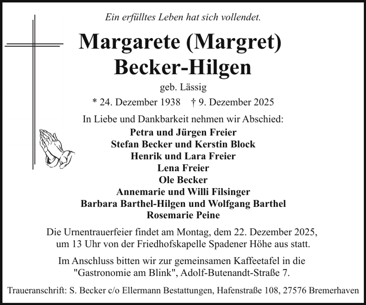 <p>Ein erfülltes Leben hat sich vollendet.</p><p>Margarete (Margret)<br />Becker-Hilgen<br />geb. Lässig</p><p>* 24. Dezember 1938</p><p>† 9. Dezember 2025</p><p>In Liebe und Dankbarkeit nehmen wir Abschied:<br />Petra und Jürgen Freier<br />Stefan Becker und Kerstin Block<br />Henrik und Lara Freier<br />Lena Freier<br />Ole Becker<br />Annemarie und Willi Filsinger<br />Barbara Barthel-Hilgen und Wolfgang Barthel<br />Rosemarie Peine<br />Die Urnentrauerfeier findet am Montag, dem 22. Dezember 2025,<br />um 13 Uhr von der Friedhofskapelle Spadener Höhe aus statt.<br />Im Anschluss bitten wir zur gemeinsamen Kaffeetafel in die<br />"Gastronomie am Blink", Adolf-Butenandt-Straße 7.<br />Traueranschrift: S. Becker c/o Ellermann Bestattungen, Hafenstraße 108, 27576 Bremerhaven</p>