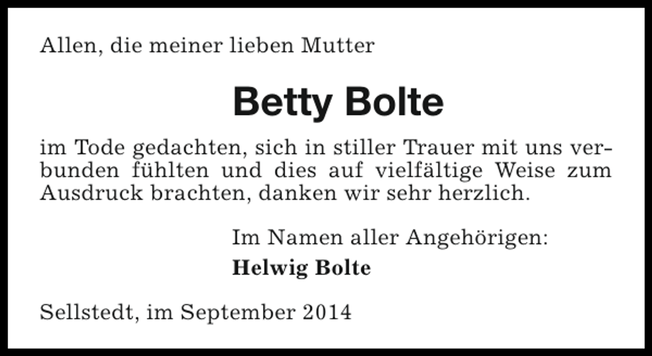 <p>Allen, die meiner lieben Mutter</p><p>Betty Bolte<br />im Tode gedachten, sich in stiller Trauer mit uns verbunden fühlten und dies auf vielfältige Weise zum<br />Ausdruck brachten, danken wir sehr herzlich.<br />Im Namen aller Angehörigen:<br />Helwig Bolte<br />Sellstedt, im September 2014</p>