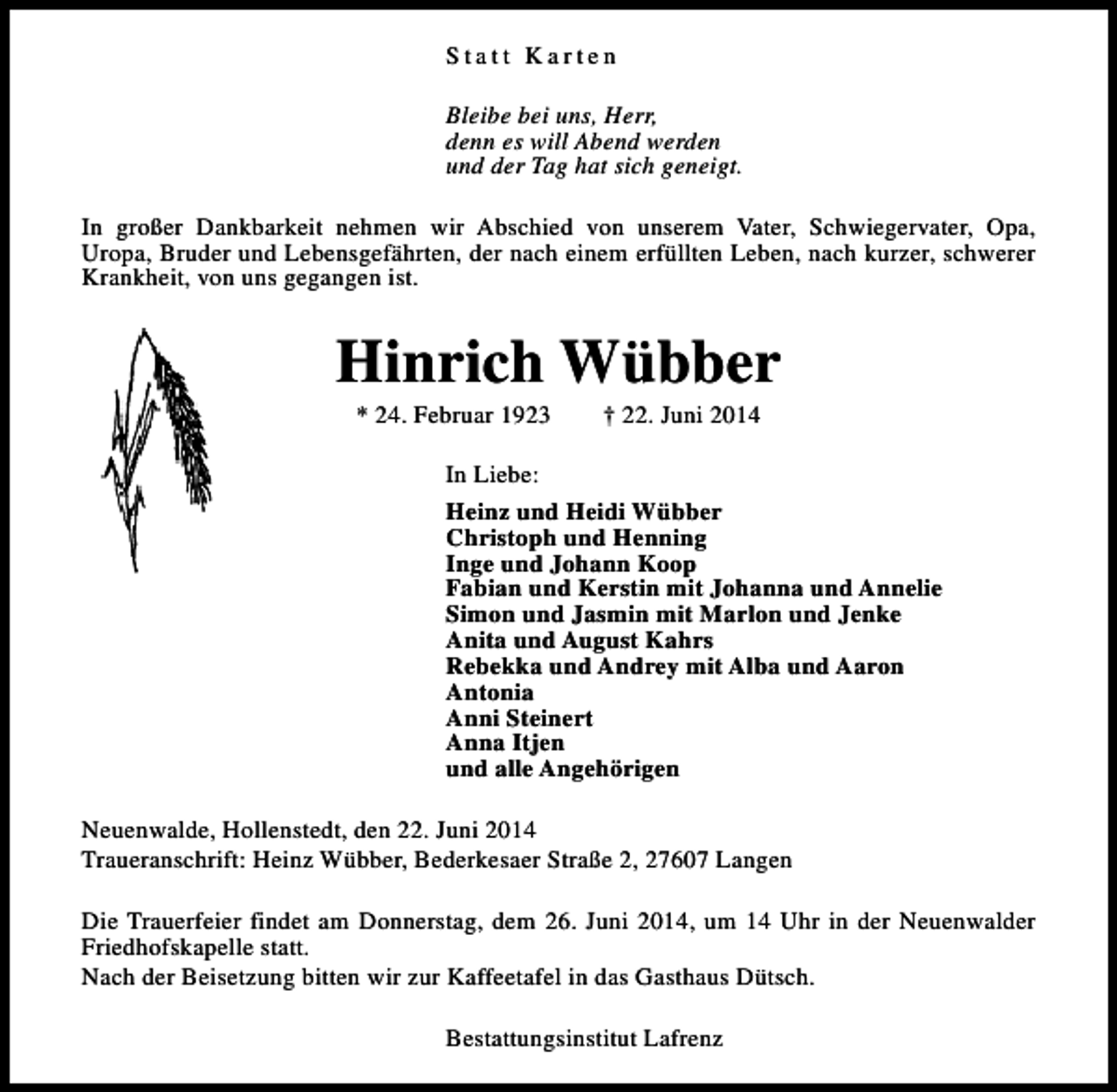 <p>Statt Karten<br />Bleibe bei uns, Herr,<br />denn es will Abend werden<br />und der Tag hat sich geneigt.<br />In großer Dankbarkeit nehmen wir Abschied von unserem Vater, Schwiegervater, Opa,<br />Uropa, Bruder und Lebensgefährten, der nach einem erfüllten Leben, nach kurzer, schwerer<br />Krankheit, von uns gegangen ist.</p><p>Hinrich Wübber<br />* 24. Februar 1923</p><p>† 22. Juni 2014</p><p>In Liebe:<br />Heinz und Heidi Wübber<br />Christoph und Henning<br />Inge und Johann Koop<br />Fabian und Kerstin mit Johanna und Annelie<br />Simon und Jasmin mit Marlon und Jenke<br />Anita und August Kahrs<br />Rebekka und Andrey mit Alba und Aaron<br />Antonia<br />Anni Steinert<br />Anna Itjen<br />und alle Angehörigen<br />Neuenwalde, Hollenstedt, den 22. Juni 2014<br />Traueranschrift: Heinz Wübber, Bederkesaer Straße 2, 27607 Langen<br />Die Trauerfeier findet am Donnerstag, dem 26. Juni 2014, um 14 Uhr in der Neuenwalder<br />Friedhofskapelle statt.<br />Nach der Beisetzung bitten wir zur Kaffeetafel in das Gasthaus Dütsch.<br />Bestattungsinstitut Lafrenz</p>