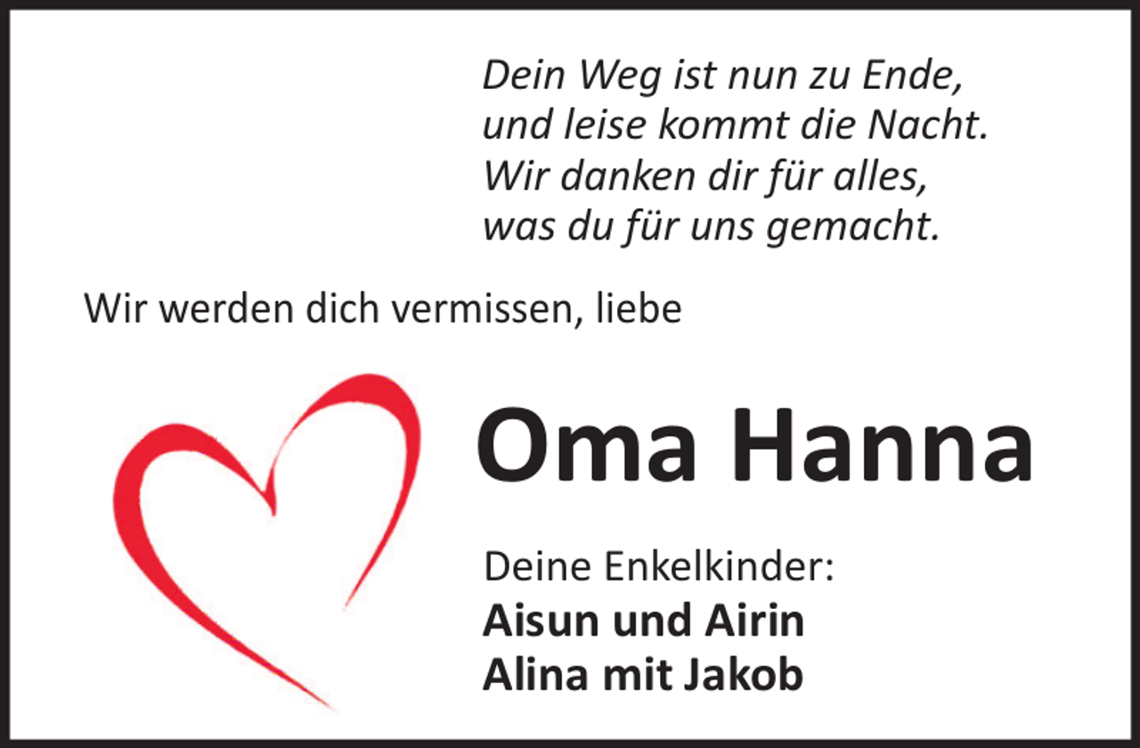 <p>Dein Weg ist nun zu Ende,<br />und leise kommt die Nacht.<br />Wir danken dir für alles,<br />was du für uns gemacht.<br />Wir werden dich vermissen, liebe</p><p>Oma Hanna<br />Deine Enkelkinder:</p><p>Aisun und Airin<br />Alina mit Jakob</p>