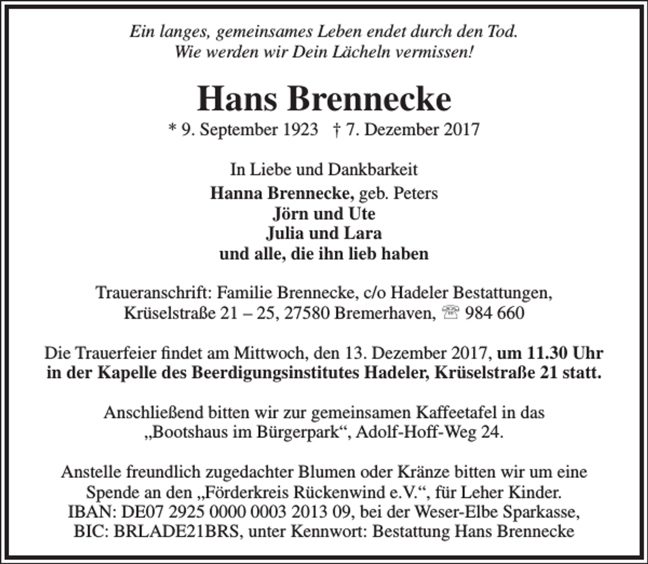<p>Ein langes, gemeinsames Leben endet durch den Tod.<br />Wie werden wir Dein Lächeln vermissen!</p><p>Hans Brennecke</p><p>* 9. September 1923 † 7. Dezember 2017<br />In Liebe und Dankbarkeit<br />Hanna Brennecke, geb. Peters<br />Jörn und Ute<br />Julia und Lara<br />und alle, die ihn lieb haben<br />Traueranschrift: Familie Brennecke, c/o Hadeler Bestattungen,<br />Krüselstraße 21 – 25, 27580 Bremerhaven,  984 660<br />Die Trauerfeier findet am Mittwoch, den 13. Dezember 2017, um 11.30 Uhr<br />in der Kapelle des Beerdigungsinstitutes Hadeler, Krüselstraße 21 statt.<br />Anschließend bitten wir zur gemeinsamen Kaffeetafel in das<br />„Bootshaus im Bürgerpark“, Adolf-Hoff-Weg 24.<br />Anstelle freundlich zugedachter Blumen oder Kränze bitten wir um eine<br />Spende an den „Förderkreis Rückenwind e.V.“, für Leher Kinder.<br />IBAN: DE07 2925 03 2013 09, bei der Weser-Elbe Sparkasse,<br />BIC: BRLADE21BRS, unter Kennwort: Bestattung Hans Brennecke</p>