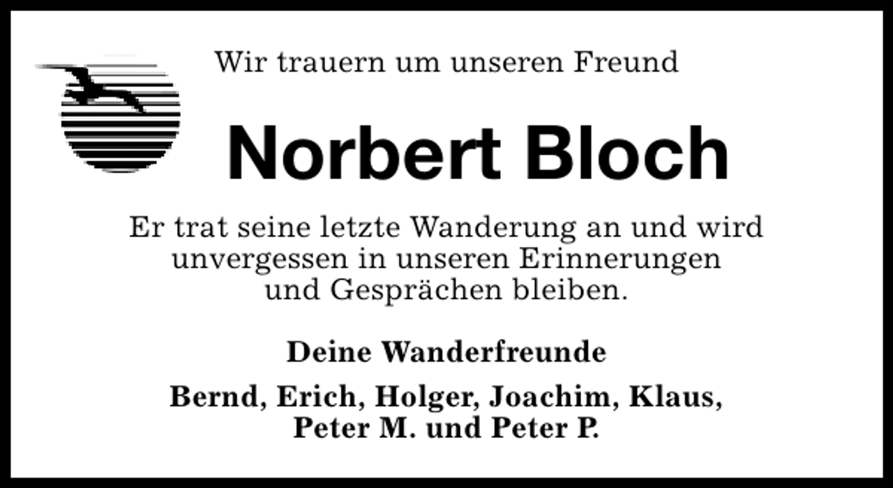 <p>Wir trauern um unseren Freund</p><p>Norbert Bloch<br />Er trat seine letzte Wanderung an und wird<br />unvergessen in unseren Erinnerungen<br />und Gesprächen bleiben.<br />Deine Wanderfreunde<br />Bernd, Erich, Holger, Joachim, Klaus,<br />Peter M. und Peter P.</p>