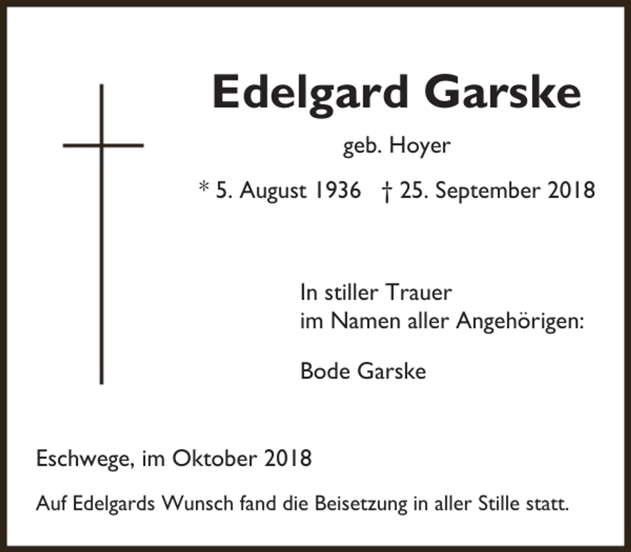 <p>Edelgard Garske<br />geb. Hoyer<br />* 5. August 1936 † 25. September 2018</p><p>In stiller Trauer<br />im Namen aller Angehörigen:<br />Bode Garske<br />Eschwege, im Oktober 2018<br />Auf Edelgards Wunsch fand die Beisetzung in aller Stille statt.</p>