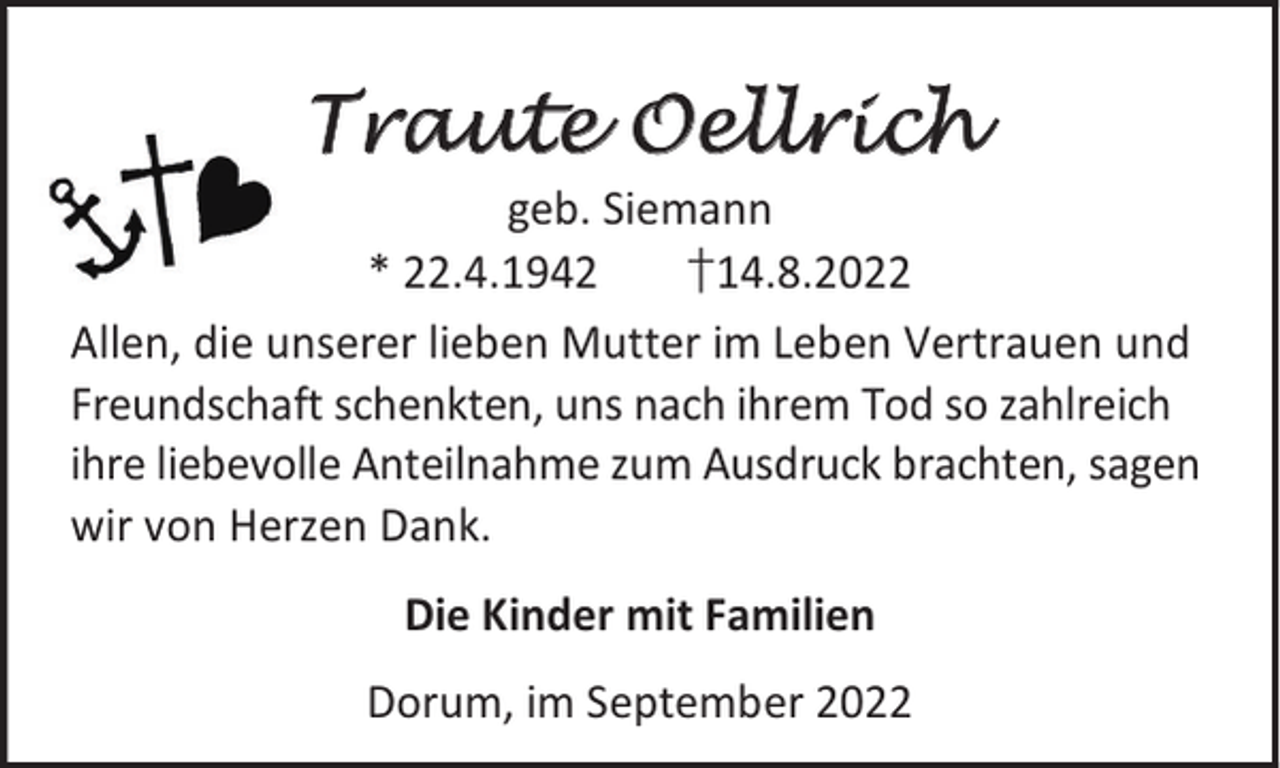 <p>Traute Oellrich</p><p>geb. Siemann<br />* 22.4.1942<br />†14.8.2022<br />Allen, die unserer lieben Mutter im Leben Vertrauen und<br />Freundschaft schenkten, uns nach ihrem Tod so zahlreich<br />ihre liebevolle Anteilnahme zum Ausdruck brachten, sagen<br />wir von Herzen Dank.<br />Die Kinder mit Familien<br />Dorum, im September 2022</p>